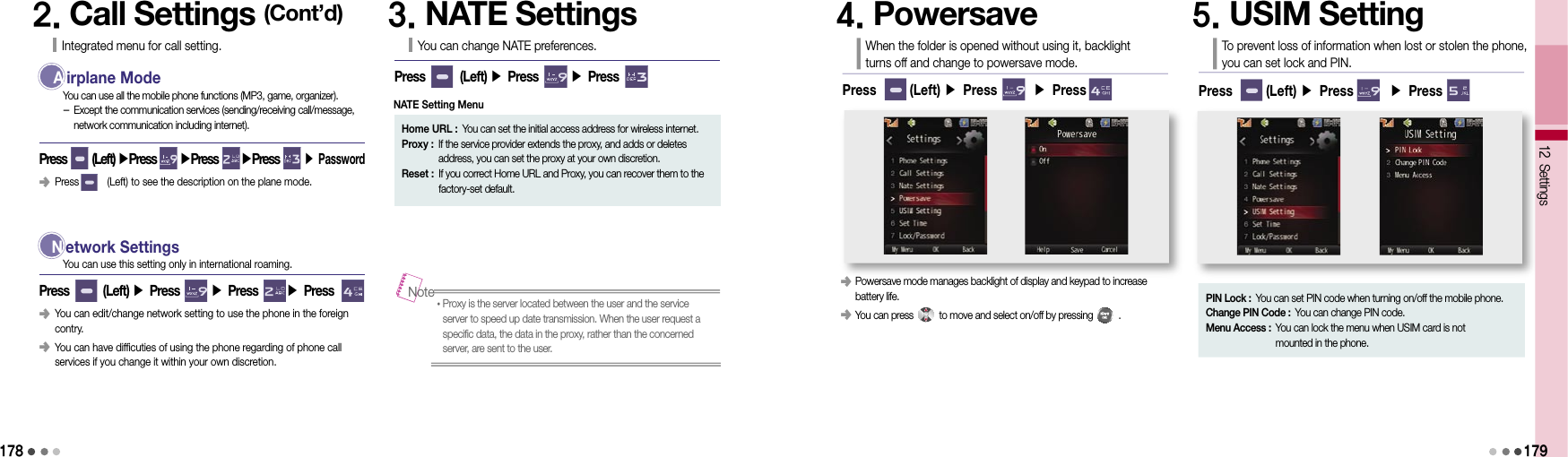 1782. Call Settings (Cont’d)Integrated menu for call setting.  A irplane ModePress      (Left) ▶Press     ▶Press      ▶Press          ▶ PasswordYou can use all the mobile phone functions (MP3, game, organizer).  -  Except the communication services (sending/receiving call/message, network communication including internet).  N etwork SettingsPress        (Left) ▶ Press       ▶ Press       ▶ PressYou can use this setting only in international roaming.󰥺  Press          (Left) to see the description on the plane mode.󰥺  You can edit/change network setting to use the phone in the foreign contry.󰥺  You can have difficuties of using the phone regarding of phone call services if you change it within your own discretion.3. NATE SettingsYou can change NATE preferences.Press        (Left) ▶ Press       ▶ Press          Home URL :  You can set the initial access address for wireless internet.Proxy :  If the service provider extends the proxy, and adds or deletes  address, you can set the proxy at your own discretion.Reset :  If you correct Home URL and Proxy, you can recover them to the factory-set default.• Proxy is the server located between the user and the service server to speed up date transmission. When the user request a specific data, the data in the proxy, rather than the concerned server, are sent to the user.Note4. PowersaveWhen the folder is opened without using it, backlight turns off and change to powersave mode.Press       (Left) ▶ Press       ▶ Press       5. USIM SettingTo prevent loss of information when lost or stolen the phone,  you can set lock and PIN.Press       (Left) ▶ Press       ▶ Press       PIN Lock :  You can set PIN code when turning on/off the mobile phone.Change PIN Code :  You can change PIN code.Menu Access :  You can lock the menu when USIM card is not  mounted in the phone.12 Settings󰥺  Powersave mode manages backlight of display and keypad to increase  battery life.󰥺  You can press          to move and select on/off by pressing          .    179NATE Setting Menu