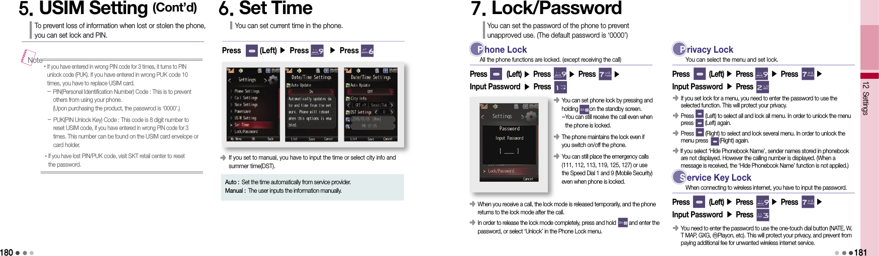 18012 Settings• If you have entered in wrong PIN code for 3 times, it turns to PIN unlock code (PUK). If you have entered in wrong PUK code 10 times, you have to replace USIM card.   -  PIN(Personal Identification Number) Code : This is to prevent others from using your phone. (Upon purchasing the product, the passwrod is ‘0000’.)-  PUK(PIN Unlock Key) Code : This code is 8 digit number to reset USIM code, if you have entered in wrong PIN code for 3 times. This number can be found on the USIM card envelope or card holder.• If you have lost PIN/PUK code, visit SKT retail center to reset  the password.Note5. USIM Setting (Cont’d)To prevent loss of information when lost or stolen the phone,  you can set lock and PIN.6. Set TimeYou can set current time in the phone.Press       (Left) ▶ Press       ▶ Press       󰥺  If you set to manual, you have to input the time or select city info and  summer time(DST).Auto : Set the time automatically from service provider.Manual : The user inputs the information manually.7. Lock/PasswordYou can set the password of the phone to prevent  unapproved use. (The default password is ‘0000’) P hone LockPress        (Left) ▶ Press       ▶ Press       ▶ Input Password ▶ PressAll the phone functions are locked. (except receiving the call)󰥺   When you receive a call, the lock mode is released temporarily, and the phone returns to the lock mode after the call.󰥺   In order to release the lock mode completely, press and hold         and enter the password, or select ‘Unlock’ in the Phone Lock menu.󰥺  You can set phone lock by pressing and holding        on the standby screen.  - You can still receive the call even when the phone is locked.󰥺  The phone maintains the lock even if you switch on/off the phone.󰥺  You can still place the emergency calls (111, 112, 113, 119, 125, 127) or use the Speed Dial 1 and 9 (Mobile Security) even when phone is locked. P rivacy LockPress        (Left) ▶ Press       ▶ Press       ▶ Input Password ▶ PressYou can select the menu and set lock.󰥺  If you set lock for a menu, you need to enter the password to use the selected function. This will protect your privacy.󰥺  Press        (Left) to select all and lock all menu. In order to unlock the menu press        (Left) again.󰥺  Press        (Right) to select and lock several menu. In order to unlock the menu press        (Right) again.󰥺    If you select ‘Hide Phonebook Name’, sender names stored in phonebook are not displayed. However the calling number is displayed. (When a  message is received, the ‘Hide Phonebook Name’ function is not applied.) S ervice Key LockPress        (Left) ▶ Press       ▶ Press       ▶ Input Password ▶ PressWhen connecting to wireless internet, you have to input the password.󰥺  You need to enter the password to use the one-touch dial button (NATE, W, T MAP, GXG, ⓜPlayon, etc). This will protect your privacy, and prevent from paying additional fee for unwanted wireless internet service.181