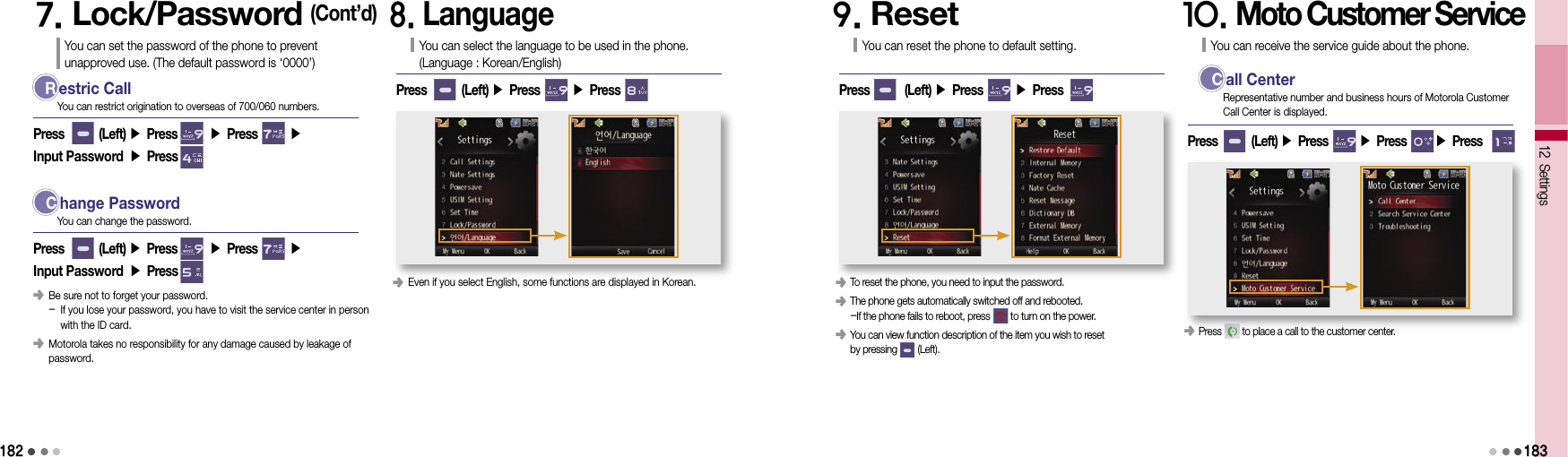 1827. Lock/Password (Cont’d)You can set the password of the phone to prevent  unapproved use. (The default password is ‘0000’) R estric CallPress        (Left) ▶ Press       ▶ Press       ▶ Input Password ▶ PressYou can restrict origination to overseas of 700/060 numbers.  C hange PasswordPress        (Left) ▶ Press       ▶ Press       ▶ Input Password ▶ PressYou can change the password.󰥺   Be sure not to forget your password. -  If you lose your password, you have to visit the service center in person  with the ID card.󰥺   Motorola takes no responsibility for any damage caused by leakage of password.8. LanguageYou can select the language to be used in the phone. (Language : Korean/English)Press        (Left) ▶ Press       ▶ Press            󰥺  Even if you select English, some functions are displayed in Korean.9. ResetYou can reset the phone to default setting.Press        (Left) ▶ Press       ▶ Press            󰥺  To reset the phone, you need to input the password.󰥺  The phone gets automatically switched off and rebooted. -If the phone fails to reboot, press        to turn on the power.󰥺  You can view function description of the item you wish to reset  by pressing        (Left).10. Moto Customer ServiceYou can receive the service guide about the phone.Press        (Left) ▶ Press       ▶ Press       ▶ Press      󰥺  Press        to place a call to the customer center.12 Settings183  C all CenterRepresentative number and business hours of Motorola Customer Call Center is displayed.