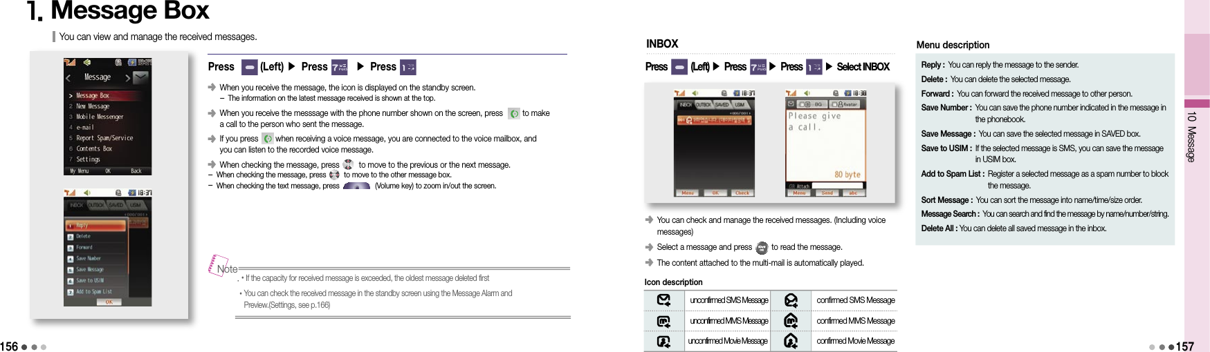 15610 Message1571. Message BoxPress       (Left) ▶ Press       ▶ Press  󰥺   When you receive the message, the icon is displayed on the standby screen. - The information on the latest message received is shown at the top.󰥺   When you receive the messsage with the phone number shown on the screen, press         to make  a call to the person who sent the message.󰥺   If you press        when receiving a voice message, you are connected to the voice mailbox, and  you can listen to the recorded voice message.󰥺 When checking the message, press         to move to the previous or the next message. - When checking the message, press         to move to the other message box. - When checking the text message, press                  (Volume key) to zoom in/out the screen.You can view and manage the received messages..• If the capacity for received message is exceeded, the oldest message deleted first• You can check the received message in the standby screen using the Message Alarm and Preview.(Settings, see p.166)Note󰥺  You can check and manage the received messages. (Including voice  messages)󰥺  Select a message and press         to read the message.󰥺  The content attached to the multi-mail is automatically played.INBOX unconfirmed SMS Message  confirmed SMS Message unconfirmed MMS Message  confirmed MMS Message unconfirmed Movie Message  confirmed Movie Message Icon descriptionReply : You can reply the message to the sender.Delete : You can delete the selected message.Forward : You can forward the received message to other person.Save Number :  You can save the phone number indicated in the message in the phonebook.Save Message : You can save the selected message in SAVED box.Save to USIM :  If the selected message is SMS, you can save the message  in USIM box.Add to Spam List :  Register a selected message as a spam number to block the message.Sort Message :  You can sort the message into name/time/size order.Message Search :  You can search and find the message by name/number/string.Delete All : You can delete all saved message in the inbox.Menu descriptionPress        (Left) ▶ Press       ▶ Press       ▶ Select INBOX