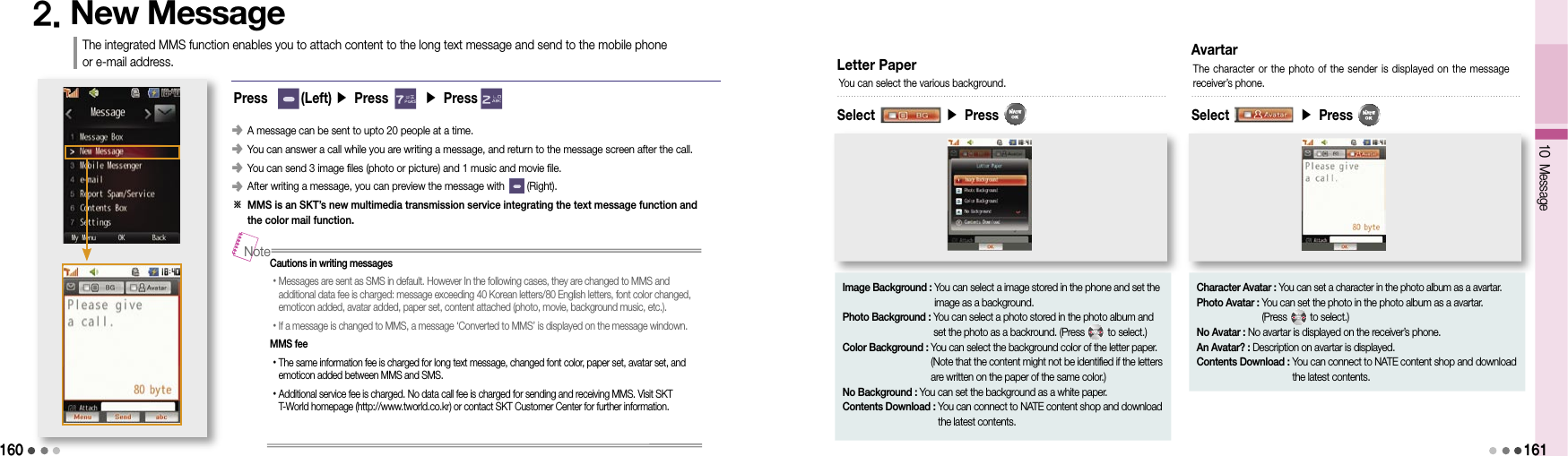 1602. New MessageThe integrated MMS function enables you to attach content to the long text message and send to the mobile phone  or e-mail address.󰥺                 A message can be sent to upto 20 people at a time.󰥺                 You can answer a call while you are writing a message, and return to the message screen after the call.󰥺                 You can send 3 image files (photo or picture) and 1 music and movie file.󰥺                 After writing a message, you can preview the message with        (Right).※  MMS is an SKT’s new multimedia transmission service integrating the text message function and  the color mail function.Cautions in writing messages• Messages are sent as SMS in default. However In the following cases, they are changed to MMS and  additional data fee is charged: message exceeding 40 Korean letters/80 English letters, font color changed, emoticon added, avatar added, paper set, content attached (photo, movie, background music, etc.). • If a message is changed to MMS, a message ‘Converted to MMS’ is displayed on the message windown.MMS fee• The same information fee is charged for long text message, changed font color, paper set, avatar set, and emoticon added between MMS and SMS.• Additional service fee is charged. No data call fee is charged for sending and receiving MMS. Visit SKT T-World homepage (http://www.tworld.co.kr) or contact SKT Customer Center for further information.NoteLetter PaperSelect                    ▶ Press    You can select the various background.Image Background :  You can select a image stored in the phone and set the image as a background.Photo Background :  You can select a photo stored in the photo album and set the photo as a backround. (Press         to select.)Color Background :  You can select the background color of the letter paper. (Note that the content might not be identified if the letters are written on the paper of the same color.)No Background : You can set the background as a white paper.Contents Download :  You can connect to NATE content shop and download the latest contents.AvartarSelect                    ▶ Press  The character or the photo of  the sender is  displayed on the  message  receiver’s phone.Character Avatar : You can set a character in the photo album as a avartar.Photo Avatar :  You can set the photo in the photo album as a avartar.  (Press         to select.)No Avatar : No avartar is displayed on the receiver’s phone.An Avatar? : Description on avartar is displayed.Contents Download :  You can connect to NATE content shop and download the latest contents.Press       (Left) ▶ Press       ▶ Press       10 Message161