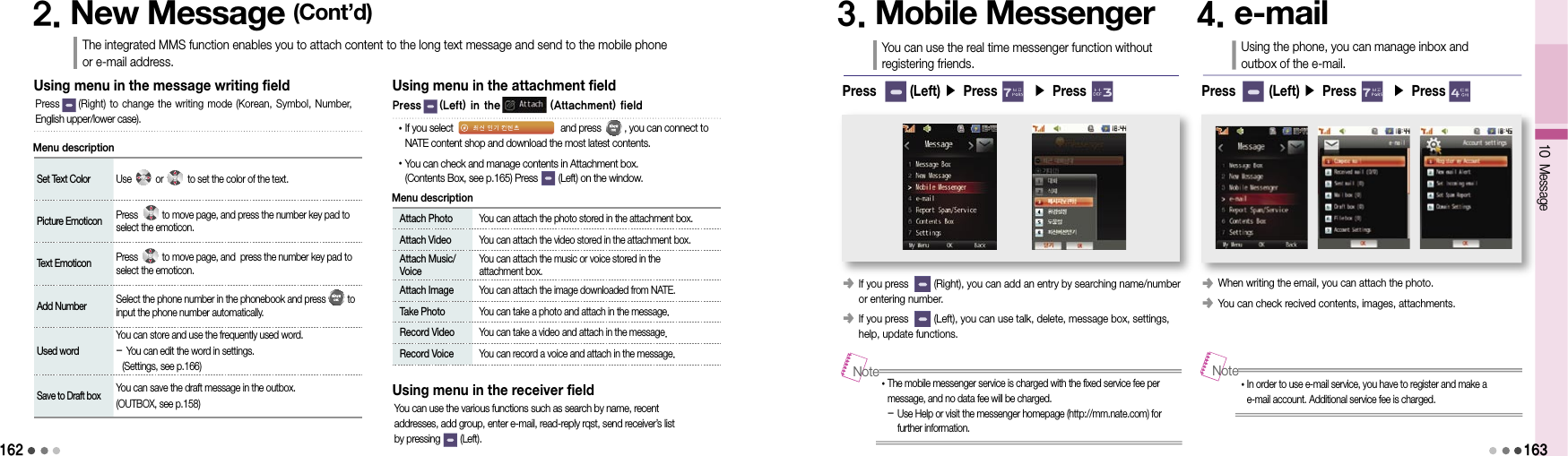 162Set Text Color Use          or          to set the color of the text.Picture Emoticon Press          to move page, and press the number key pad to select the emoticon.Text Emoticon Press          to move page, and  press the number key pad to select the emoticon.Add Number Select the phone number in the phonebook and press         to input the phone number automatically.Used wordYou can store and use the frequently used word.- You can edit the word in settings.  (Settings, see p.166)Save to Draft boxYou can save the draft message in the outbox.(OUTBOX, see p.158)Using menu in the message writing fieldPress       (Right) to change  the writing mode  (Korean, Symbol,  Number,  English upper/lower case).2. New Message (Cont’d)The integrated MMS function enables you to attach content to the long text message and send to the mobile phone  or e-mail address.Menu description Attach Photo  You can attach the photo stored in the attachment box. Attach Video  You can attach the video stored in the attachment box.  Attach Music/Voice  You can attach the music or voice stored in the  attachment box.  Attach Image  You can attach the image downloaded from NATE.  Take Photo  You can take a photo and attach in the message.  Record Video  You can take a video and attach in the message.  Record Voice  You can record a voice and attach in the message.Using menu in the attachment fieldMenu description• If you select                                          and press         , you can connect to NATE content shop and download the most latest contents. • You can check and manage contents in Attachment box. (Contents Box, see p.165) Press        (Left) on the window.Using menu in the receiver fieldYou can use the various functions such as search by name, recent  addresses, add group, enter e-mail, read-reply rqst, send receiver’s list  by pressing        (Left).3. Mobile MessengerYou can use the real time messenger function without registering friends.󰥺  If you press         (Right), you can add an entry by searching name/number or entering number.󰥺  If you press         (Left), you can use talk, delete, message box, settings, help, update functions.• The mobile messenger service is charged with the fixed service fee per message, and no data fee will be charged. -  Use Help or visit the messenger homepage (http://mm.nate.com) for further information.Note4. e-mailUsing the phone, you can manage inbox and outbox of the e-mail.󰥺 When writing the email, you can attach the photo.󰥺 You can check recived contents, images, attachments.• In order to use e-mail service, you have to register and make a e-mail account. Additional service fee is charged.NotePress       (Left) ▶ Press       ▶ Press        Press       (Left) ▶ Press       ▶ Press       10 Message163Press    (Left) in the           (Attachment) field