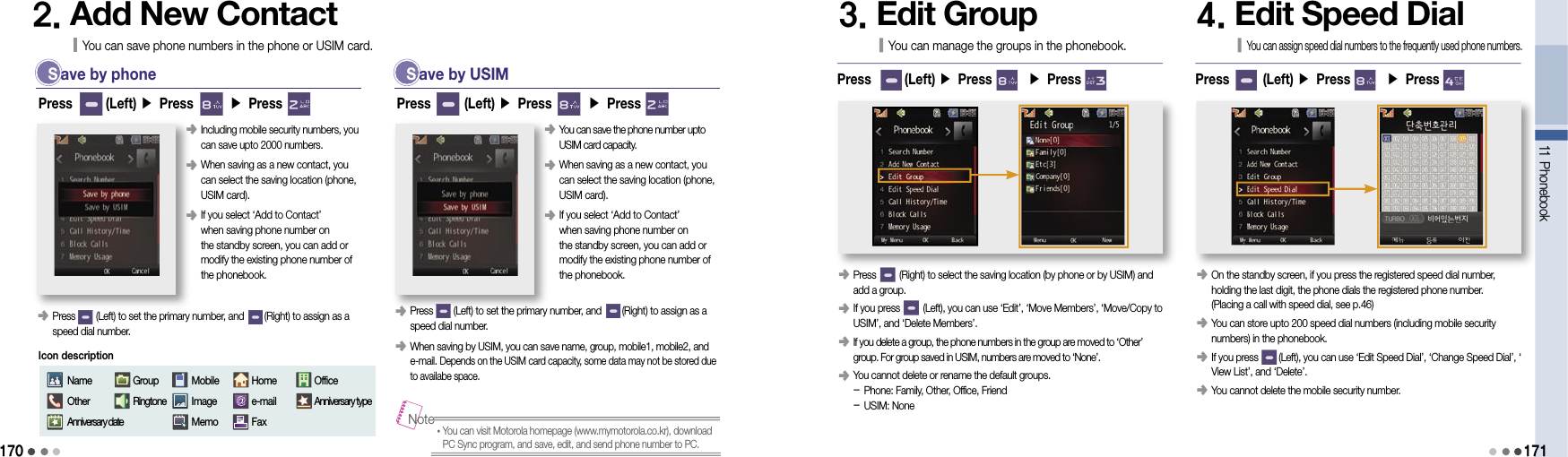 170 S ave by phone󰥺  Press        (Left) to set the primary number, and        (Right) to assign as a speed dial number.Press       (Left) ▶ Press       ▶ Press       2. Add New ContactYou can save phone numbers in the phone or USIM card.󰥺  Including mobile security numbers, you can save upto 2000 numbers.󰥺  When saving as a new contact, you  can select the saving location (phone, USIM card).󰥺  If you select ‘Add to Contact’  when saving phone number on  the standby screen, you can add or modify the existing phone number of the phonebook.NameOtherAnniversary dateGroupRingtoneMobileImageMemoHomee-mailFaxOfficeAnniversary typeIcon description  S ave by USIMPress       (Left) ▶ Press       ▶ Press       󰥺  You can save the phone number upto USIM card capacity.󰥺  When saving as a new contact, you  can select the saving location (phone, USIM card).󰥺   If you select ‘Add to Contact’  when saving phone number on  the standby screen, you can add or modify the existing phone number of the phonebook.󰥺  Press        (Left) to set the primary number, and        (Right) to assign as a speed dial number.󰥺  When saving by USIM, you can save name, group, mobile1, mobile2, and e-mail. Depends on the USIM card capacity, some data may not be stored due to availabe space.• You can visit Motorola homepage (www.mymotorola.co.kr), download PC Sync program, and save, edit, and send phone number to PC.Note3. Edit GroupYou can manage the groups in the phonebook.󰥺  Press         (Right) to select the saving location (by phone or by USIM) and add a group.󰥺  If you press         (Left), you can use ‘Edit’, ‘Move Members’, ‘Move/Copy to USIM’, and ‘Delete Members’.󰥺  If you delete a group, the phone numbers in the group are moved to ‘Other’ group. For group saved in USIM, numbers are moved to ‘None’.󰥺  You cannot delete or rename the default groups. - Phone: Family, Other, Office, Friend - USIM: NonePress       (Left) ▶ Press       ▶ Press       11 Phonebook1714. Edit Speed DialYou can assign speed dial numbers to the frequently used phone numbers.󰥺   On the standby screen, if you press the registered speed dial number,  holding the last digit, the phone dials the registered phone number.  (Placing a call with speed dial, see p.46)󰥺   You can store upto 200 speed dial numbers (including mobile security numbers) in the phonebook.󰥺  If you press        (Left), you can use ‘Edit Speed Dial’, ‘Change Speed Dial’, ‘View List’, and ‘Delete’.󰥺   You cannot delete the mobile security number.Press       (Left) ▶ Press       ▶ Press       