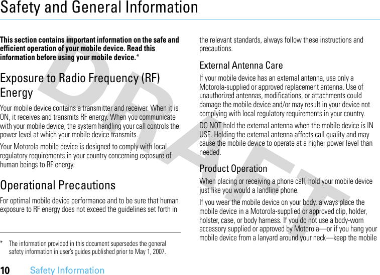 10Safety InformationSafety and General InformationSafety InformationThis section contains important information on the safe and efficient operation of your mobile device. Read this information before using your mobile device.*Exposure to Radio Frequency (RF) EnergyYour mobile device contains a transmitter and receiver. When it is ON, it receives and transmits RF energy. When you communicate with your mobile device, the system handling your call controls the power level at which your mobile device transmits.Your Motorola mobile device is designed to comply with local regulatory requirements in your country concerning exposure of human beings to RF energy.Operational PrecautionsFor optimal mobile device performance and to be sure that human exposure to RF energy does not exceed the guidelines set forth in the relevant standards, always follow these instructions and precautions.External Antenna CareIf your mobile device has an external antenna, use only a Motorola-supplied or approved replacement antenna. Use of unauthorized antennas, modifications, or attachments could damage the mobile device and/or may result in your device not complying with local regulatory requirements in your country.DO NOT hold the external antenna when the mobile device is IN USE. Holding the external antenna affects call quality and may cause the mobile device to operate at a higher power level than needed.Product OperationWhen placing or receiving a phone call, hold your mobile device just like you would a landline phone.If you wear the mobile device on your body, always place the mobile device in a Motorola-supplied or approved clip, holder, holster, case, or body harness. If you do not use a body-worn accessory supplied or approved by Motorola—or if you hang your mobile device from a lanyard around your neck—keep the mobile * The information provided in this document supersedes the general safety information in user’s guides published prior to May 1, 2007.