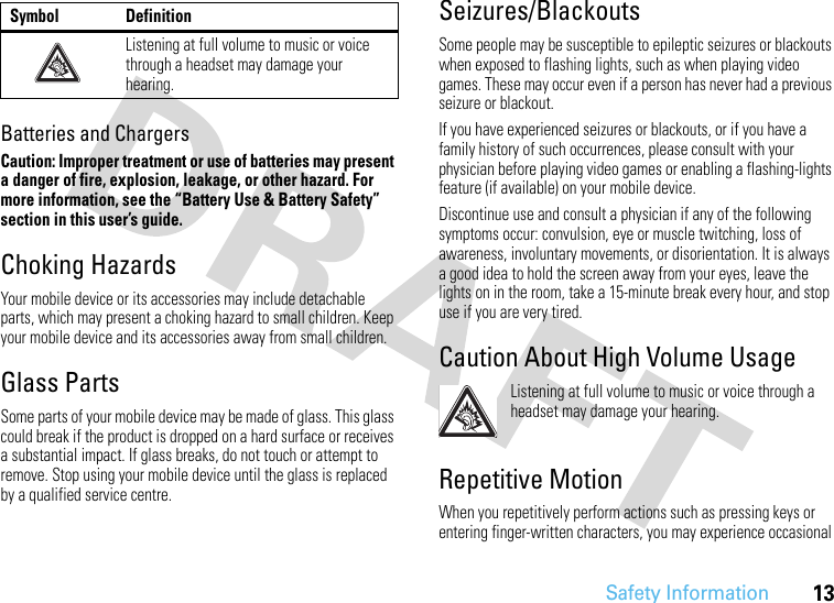 Safety Information13Batteries and ChargersCaution: Improper treatment or use of batteries may present a danger of fire, explosion, leakage, or other hazard. For more information, see the “Battery Use &amp; Battery Safety” section in this user’s guide.Choking HazardsYour mobile device or its accessories may include detachable parts, which may present a choking hazard to small children. Keep your mobile device and its accessories away from small children.Glass PartsSome parts of your mobile device may be made of glass. This glass could break if the product is dropped on a hard surface or receives a substantial impact. If glass breaks, do not touch or attempt to remove. Stop using your mobile device until the glass is replaced by a qualified service centre.Seizures/BlackoutsSome people may be susceptible to epileptic seizures or blackouts when exposed to flashing lights, such as when playing video games. These may occur even if a person has never had a previous seizure or blackout.If you have experienced seizures or blackouts, or if you have a family history of such occurrences, please consult with your physician before playing video games or enabling a flashing-lights feature (if available) on your mobile device.Discontinue use and consult a physician if any of the following symptoms occur: convulsion, eye or muscle twitching, loss of awareness, involuntary movements, or disorientation. It is always a good idea to hold the screen away from your eyes, leave the lights on in the room, take a 15-minute break every hour, and stop use if you are very tired.Caution About High Volume UsageListening at full volume to music or voice through a headset may damage your hearing.Repetitive MotionWhen you repetitively perform actions such as pressing keys or entering finger-written characters, you may experience occasional Listening at full volume to music or voice through a headset may damage your hearing.Symbol Definition