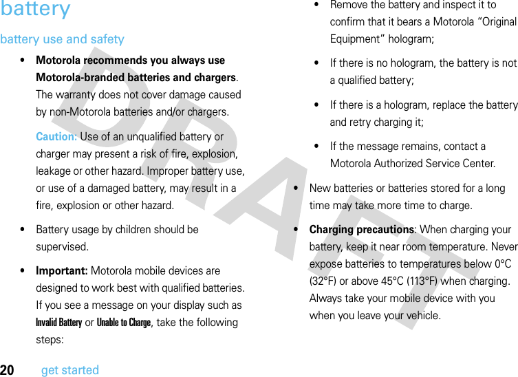 20get startedbatterybattery use and safety• Motorola recommends you always use Motorola-branded batteries and chargers. The warranty does not cover damage caused by non-Motorola batteries and/or chargers.Caution: Use of an unqualified battery or charger may present a risk of fire, explosion, leakage or other hazard. Improper battery use, or use of a damaged battery, may result in a fire, explosion or other hazard.•Battery usage by children should be supervised.• Important: Motorola mobile devices are designed to work best with qualified batteries. If you see a message on your display such as Invalid Battery or Unable to Charge, take the following steps:•Remove the battery and inspect it to confirm that it bears a Motorola “Original Equipment” hologram;•If there is no hologram, the battery is not a qualified battery;•If there is a hologram, replace the battery and retry charging it;•If the message remains, contact a Motorola Authorized Service Center.•New batteries or batteries stored for a long time may take more time to charge.• Charging precautions: When charging your battery, keep it near room temperature. Never expose batteries to temperatures below 0°C (32°F) or above 45°C (113°F) when charging. Always take your mobile device with you when you leave your vehicle.