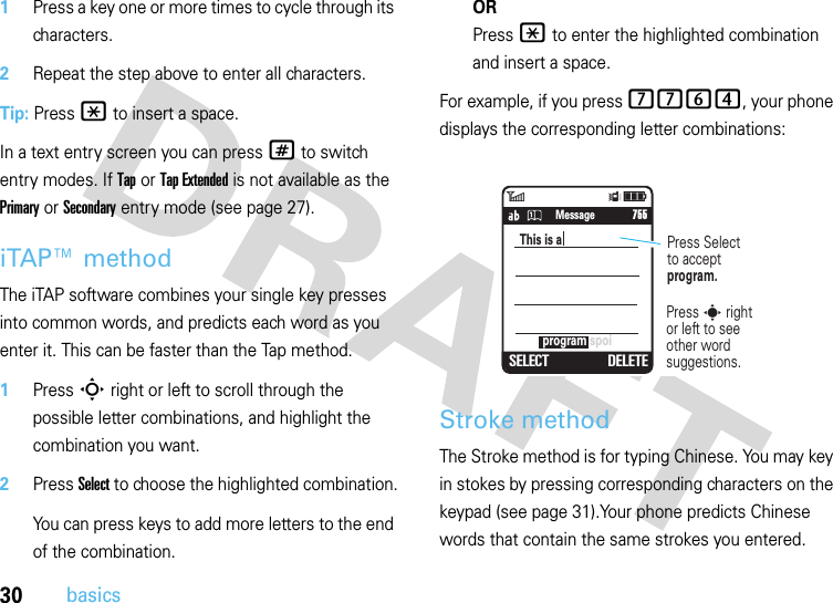 30basics  1Press a key one or more times to cycle through its characters.2Repeat the step above to enter all characters.Tip: Press * to insert a space.In a text entry screen you can press # to switch entry modes. If Tap or Tap Extended is not available as the Primary or Secondary entry mode (see page 27).iTAP™ methodThe iTAP software combines your single key presses into common words, and predicts each word as you enter it. This can be faster than the Tap method.  1Press S right or left to scroll through the possible letter combinations, and highlight the combination you want.2Press Select to choose the highlighted combination.You can press keys to add more letters to the end of the combination.ORPress * to enter the highlighted combination and insert a space.For example, if you press 7764, your phone displays the corresponding letter combinations:Stroke methodThe Stroke method is for typing Chinese. You may key in stokes by pressing corresponding characters on the keypad (see page 31).Your phone predicts Chinese words that contain the same strokes you entered.6Îì   SMS: 746SELECT DELETEprogram spoiThis is a       755Press Selectto acceptprogram.Press s rightor left to see other word suggestions.Message