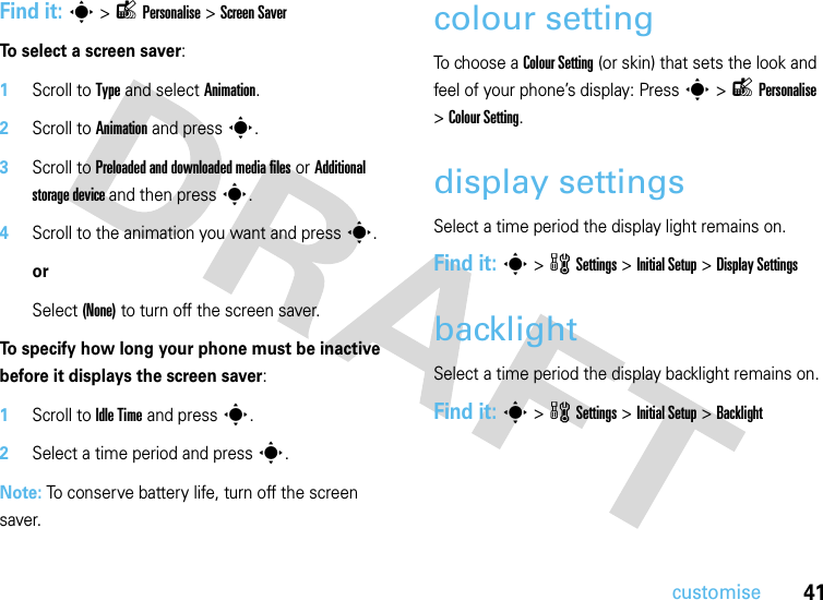 41customiseFind it: s&gt;lPersonalise &gt;Screen SaverTo select a screen saver:  1Scroll to Type and select Animation.2Scroll to Animation and press s.3Scroll to Preloaded and downloaded media files or Additional storage device and then presss.4Scroll to the animation you want and presss.orSelect (None) to turn off the screen saver.To specify how long your phone must be inactive before it displays the screen saver:  1Scroll to Idle Time and press s.2Select a time period and press s.Note: To conserve battery life, turn off the screen saver.colour settingTo choose a Colour Setting (or skin) that sets the look and feel of your phone’s display: Press s&gt;lPersonalise &gt;Colour Setting.display settingsSelect a time period the display light remains on.Find it: s &gt;wSettings &gt; InitialSetup &gt;Display SettingsbacklightSelect a time period the display backlight remains on.Find it: s &gt; wSettings &gt; InitialSetup &gt;Backlight