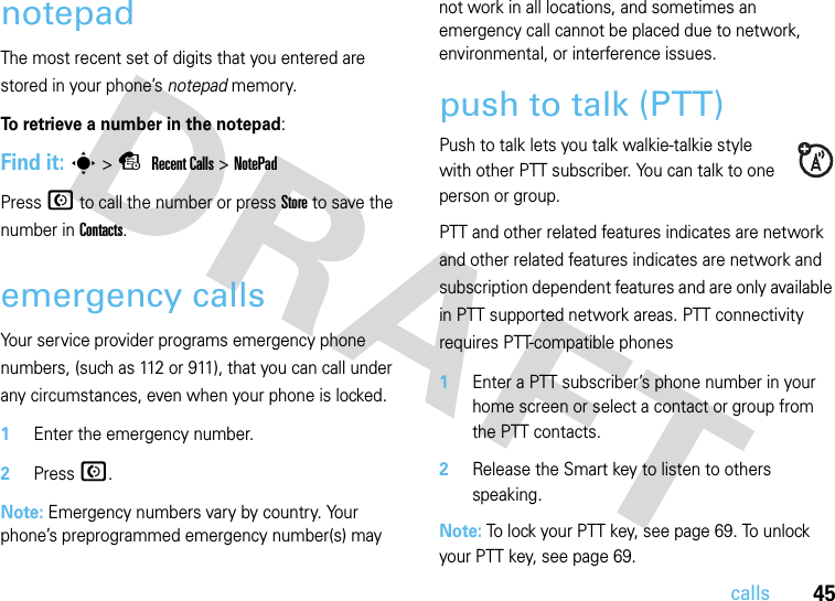 45callsnotepadThe most recent set of digits that you entered are stored in your phone’s notepad memory. To retrieve a number in the notepad:Find it: s&gt;s Recent Calls &gt;NotePadPress N to call the number or press Store to save the number in Contacts.emergency callsYour service provider programs emergency phone numbers, (such as 112 or 911), that you can call under any circumstances, even when your phone is locked.  1Enter the emergency number.2Press N.Note: Emergency numbers vary by country. Your phone’s preprogrammed emergency number(s) may not work in all locations, and sometimes an emergency call cannot be placed due to network, environmental, or interference issues.push to talk (PTT)Push to talk lets you talk walkie-talkie style with other PTT subscriber. You can talk to one person or group.PTT and other related features indicates are network and other related features indicates are network and subscription dependent features and are only available in PTT supported network areas. PTT connectivity requires PTT-compatible phones  1Enter a PTT subscriber’s phone number in your home screen or select a contact or group from the PTT contacts.2Release the Smart key to listen to others speaking.Note: To lock your PTT key, see page 69. To unlock your PTT key, see page 69.