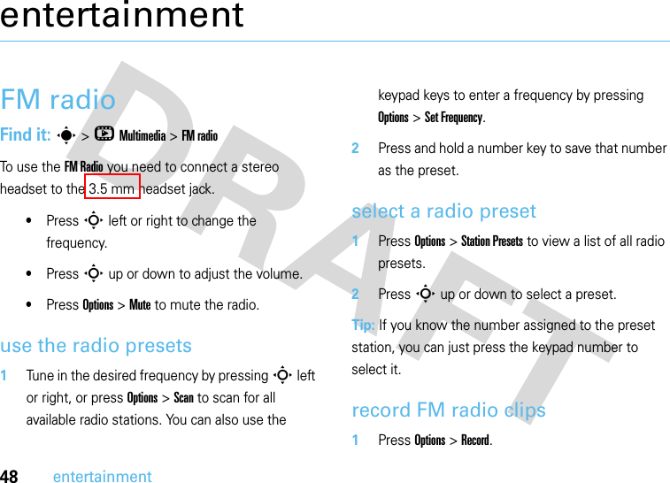 48entertainmententertainmentFM radioFind it: s &gt;hMultimedia &gt;FM radio To use the FM Radio you need to connect a stereo headset to the 3.5 mm headset jack.•Press S left or right to change the frequency.•Press S up or down to adjust the volume.•Press Options &gt;Mute to mute the radio.use the radio presets  1Tune in the desired frequency by pressing S left or right, or press Options &gt; Scan to scan for all available radio stations. You can also use the keypad keys to enter a frequency by pressing Options &gt; Set Frequency.2Press and hold a number key to save that number as the preset.select a radio preset  1Press Options &gt; Station Presets to view a list of all radio presets.2Press S up or down to select a preset.Tip: If you know the number assigned to the preset station, you can just press the keypad number to select it.record FM radio clips  1Press Options &gt; Record.