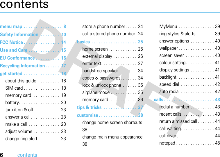 6contentscontentsmenu map . . . . . . . . . . . . . . . .  8Safety Information  . . . . . . . .  10FCC Notice . . . . . . . . . . . . . . .  14Use and Care . . . . . . . . . . . . .  15EU Conformance . . . . . . . . . .  16Recycling Information . . . . . .  17get started . . . . . . . . . . . . . . .  18about this guide  . . . . . . . . .  18SIM card . . . . . . . . . . . . . . .  18memory card  . . . . . . . . . . .  19battery. . . . . . . . . . . . . . . . .  20turn it on &amp; off. . . . . . . . . . .  23answer a call . . . . . . . . . . . .  23make a call  . . . . . . . . . . . . .  23adjust volume . . . . . . . . . . .  23change ring alert . . . . . . . . .  23store a phone number. . . . .  24call a stored phone number. 24basics  . . . . . . . . . . . . . . . . . . .  25home screen . . . . . . . . . . . .  25external display . . . . . . . . . .  26enter text. . . . . . . . . . . . . . .  27handsfree speaker. . . . . . . .  34codes &amp; passwords. . . . . . .  34lock &amp; unlock phone  . . . . . .  35airplane mode . . . . . . . . . . .  35memory card. . . . . . . . . . . .  36tips &amp; tricks  . . . . . . . . . . . . . .  37customise . . . . . . . . . . . . . . . .  38change home screen shortcuts  38change main menu appearance 38MyMenu . . . . . . . . . . . . . . . 39ring styles &amp; alerts. . . . . . . . 39answer options . . . . . . . . . . 40wallpaper . . . . . . . . . . . . . . . 40screen saver  . . . . . . . . . . . . 40colour setting . . . . . . . . . . . . 41display settings  . . . . . . . . . . 41backlight  . . . . . . . . . . . . . . . 41speed dial  . . . . . . . . . . . . . . 42auto redial . . . . . . . . . . . . . . 42calls . . . . . . . . . . . . . . . . . . . . . 43redial a number . . . . . . . . . . 43recent calls  . . . . . . . . . . . . . 43return a missed call . . . . . . . 44call waiting. . . . . . . . . . . . . . 44call divert . . . . . . . . . . . . . . . 44notepad . . . . . . . . . . . . . . . . 45