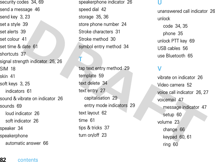 82contentssecurity codes  34, 69send a message  46send key  3, 23set a style  39set alerts  39set colour  41set time &amp; date  61shortcuts  37signal strength indicator  25, 26SIM  18skin  41soft keys  3, 25indicators  61sound &amp; vibrate on indicator  26sounds  69loud indicator  26soft indicator  26speaker  34speakerphoneautomatic answer  66speakerphone indicator  26speed dial  42storage  35, 36store phone number  24Stroke characters  31Stroke method  30symbol entry method  34Ttap text entry method  29template  59text delete  34text entry  27capitalisation  29entry mode indicators  29text layout  62time  61tips &amp; tricks  37turn on/off  23Uunanswered call indicator  26unlockcode  34, 35phone  35unlock PTT key  69USB cables  56use Bluetooth  65Vvibrate on indicator  26Video camera  52voice call indicator  26, 27voicemail  47message indicator  47setup  60volume  23change  66keypad  60, 61ring  60