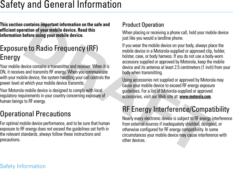 Safety InformationSafety and General InformationSafet y In formati onThis section contains important information on the safe and efficient operation of your mobile device. Read this information before using your mobile device.Exposure to Radio Frequency (RF) EnergyYour mobile device contains a transmitter and receiver. When it is ON, it receives and transmits RF energy. When you communicate with your mobile device, the system handling your call controls the power level at which your mobile device transmits.Your Motorola mobile device is designed to comply with local regulatory requirements in your country concerning exposure of human beings to RF energy.Operational PrecautionsFor optimal mobile device performance, and to be sure that human exposure to RF energy does not exceed the guidelines set forth in the relevant standards, always follow these instructions and precautions.Product OperationWhen placing or receiving a phone call, hold your mobile device just like you would a landline phone.If you wear the mobile device on your body, always place the mobile device in a Motorola-supplied or approved clip, holder, holster, case, or body harness. If you do not use a body-worn accessory supplied or approved by Motorola, keep the mobile device and its antenna at least 2.5 centimeters (1 inch) from your body when transmitting.Using accessories not supplied or approved by Motorola may cause your mobile device to exceed RF energy exposure guidelines. For a list of Motorola-supplied or approved accessories, visit our Web site at: www.motorola.com.RF Energy Interference/CompatibilityNearly every electronic device is subject to RF energy interference from external sources if inadequately shielded, designed, or otherwise configured for RF energy compatibility. In some circumstances your mobile device may cause interference with other devices.