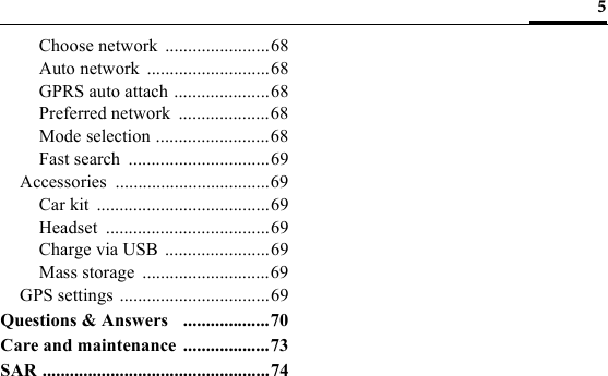 5Choose network  .......................68Auto network  ...........................68GPRS auto attach .....................68Preferred network  ....................68Mode selection .........................68Fast search  ...............................69Accessories ..................................69Car kit  ......................................69Headset ....................................69Charge via USB .......................69Mass storage  ............................69GPS settings .................................69Questions &amp; Answers   ...................70Care and maintenance ...................73SAR ..................................................74