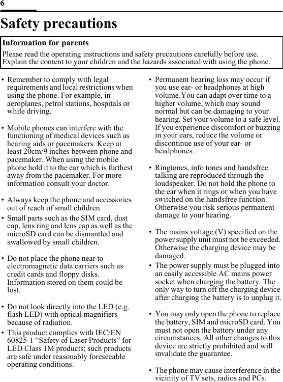 6Safety precautionsInformation for parentsPlease read the operating instructions and safety precautions carefully before use. Explain the content to your children and the hazards associated with using the phone.• Remember to comply with legal requirements and local restrictions when using the phone. For example, in aeroplanes, petrol stations, hospitals or while driving.• Mobile phones can interfere with the functioning of medical devices such as hearing aids or pacemakers. Keep at least 20cm/9 inches between phone and pacemaker. When using the mobile phone hold it to the ear which is furthest away from the pacemaker. For more information consult your doctor.• Always keep the phone and accessories out of reach of small children.• Small parts such as the SIM card, dust cap, lens ring and lens cap as well as the microSD card can be dismantled and swallowed by small children.• Do not place the phone near to electromagnetic data carriers such as credit cards and floppy disks. Information stored on them could be lost.• Do not look directly into the LED (e.g. flash LED) with optical magnifiers because of radiation.• This product complies with IEC/EN 60825-1 “Safety of Laser Products” for LED Class 1M products; such products are safe under reasonably foreseeable operating conditions.• Permanent hearing loss may occur if you use ear- or headphones at high volume.You can adapt over time to a higher volume, which may sound normal but can be damaging to your hearing. Set your volume to a safe level. If you experience discomfort or buzzing in your ears, reduce the volume or discontinue use of your ear- or headphones.• Ringtones, info tones and handsfree talking are reproduced through the loudspeaker. Do not hold the phone to the ear when it rings or when you have switched on the handsfree function. Otherwise you risk serious permanent damage to your hearing.• The mains voltage (V) specified on the power supply unit must not be exceeded. Otherwise the charging device may be damaged. • The power supply must be plugged into an easily accessible AC mains power socket when charging the battery. The only way to turn off the charging device after charging the battery is to unplug it.• You may only open the phone to replace the battery, SIM and microSD card. You must not open the battery under any circumstances. All other changes to this device are strictly prohibited and will invalidate the guarantee.• The phone may cause interference in the vicinity of TV sets, radios and PCs.