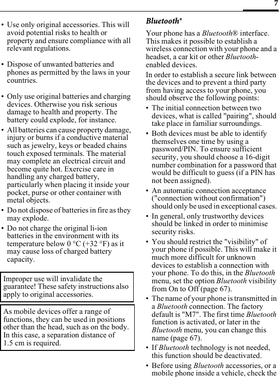 7Bluetooth®Your phone has a Bluetooth® interface. This makes it possible to establish a wireless connection with your phone and a headset, a car kit or other Bluetooth-enabled devices. In order to establish a secure link between the devices and to prevent a third party from having access to your phone, you should observe the following points:• The initial connection between two devices, what is called &quot;pairing&quot;, should take place in familiar surroundings. • Both devices must be able to identify themselves one time by using a password/PIN. To ensure sufficient security, you should choose a 16-digit number combination for a password that would be difficult to guess (if a PIN has not been assigned).• An automatic connection acceptance (&quot;connection without confirmation&quot;) should only be used in exceptional cases. • In general, only trustworthy devices should be linked in order to minimise security risks. • You should restrict the &quot;visibility&quot; of your phone if possible. This will make it much more difficult for unknown devices to establish a connection with your phone. To do this, in the Bluetooth menu, set the option Bluetooth visibility from On to Off (page 67).• The name of your phone is transmitted in a Bluetooth connection. The factory default is &quot;M7&quot;. The first time Bluetooth function is activated, or later in the Bluetooth menu, you can change this name (page 67).• If Bluetooth technology is not needed, this function should be deactivated. • Before using Bluetooth accessories, or a mobile phone inside a vehicle, check the • Use only original accessories. This will avoid potential risks to health or property and ensure compliance with all relevant regulations.• Dispose of unwanted batteries and phones as permitted by the laws in your countries.• Only use original batteries and charging devices. Otherwise you risk serious damage to health and property. The battery could explode, for instance.• All batteries can cause property damage, injury or burns if a conductive material such as jewelry, keys or beaded chains touch exposed terminals. The material may complete an electrical circuit and become quite hot. Exercise care in handling any charged battery, particularly when placing it inside your pocket, purse or other container with metal objects.• Do not dispose of batteries in fire as they may explode.• Do not charge the original li-ion batteries in the environment with its temperature below 0 °C (+32 °F) as it may cause loss of charged battery capacity.Improper use will invalidate the guarantee! These safety instructions also apply to original accessories.As mobile devices offer a range of functions, they can be used in positions other than the head, such as on the body. In this case, a separation distance of 1.5 cm is required.