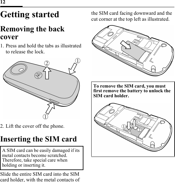 12Getting startedRemoving the back cover1. Press and hold the tabs as illustrated to release the lock.2. Lift the cover off the phone.Inserting the SIM cardSlide the entire SIM card into the SIM card holder, with the metal contacts of the SIM card facing downward and the cut corner at the top left as illustrated.A SIM card can be easily damaged if its metal contacts become scratched. Therefore, take special care when holding or inserting it.To remove the SIM card, you must first remove the battery to unlock the SIM card holder. 