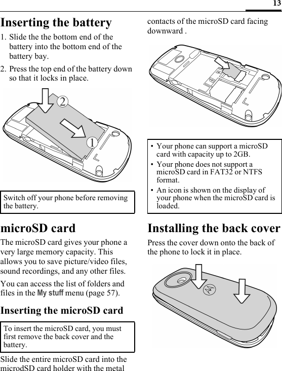 13Inserting the battery1. Slide the the bottom end of the battery into the bottom end of the battery bay.2. Press the top end of the battery down so that it locks in place.microSD cardThe microSD card gives your phone a very large memory capacity. This allows you to save picture/video files, sound recordings, and any other files.You can access the list of folders and files in the My stuff menu (page 57).Inserting the microSD cardSlide the entire microSD card into the microdSD card holder with the metal contacts of the microSD card facing downward .Installing the back coverPress the cover down onto the back of the phone to lock it in place.Switch off your phone before removing the battery.To insert the microSD card, you must first remove the back cover and the battery.• Your phone can support a microSD card with capacity up to 2GB.• Your phone does not support a microSD card in FAT32 or NTFS format.•An icon is shown on the display of your phone when the microSD card is loaded.