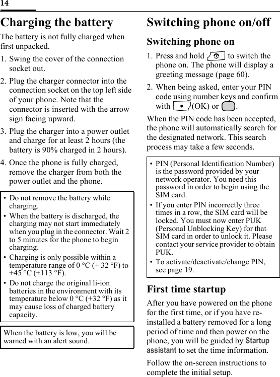 14Charging the batteryThe battery is not fully charged when first unpacked.1. Swing the cover of the connection socket out.2. Plug the charger connector into the connection socket on the top left side of your phone. Note that the connector is inserted with the arrow sign facing upward.3. Plug the charger into a power outlet and charge for at least 2 hours (the battery is 90% charged in 2 hours).4. Once the phone is fully charged, remove the charger from both the power outlet and the phone.Switching phone on/offSwitching phone on1. Press and hold   to switch the phone on. The phone will display a greeting message (page 60).2. When being asked, enter your PIN code using number keys and confirm with (OK) or .When the PIN code has been accepted, the phone will automatically search for the designated network. This search process may take a few seconds.First time startupAfter you have powered on the phone for the first time, or if you have re-installed a battery removed for a long period of time and then power on the phone, you will be guided by Startup assistant to set the time information. Follow the on-screen instructions to complete the initial setup.• Do not remove the battery while charging.• When the battery is discharged, the charging may not start immediately when you plug in the connector. Wait 2 to 5 minutes for the phone to begin charging.• Charging is only possible within a temperature range of 0 °C (+ 32 °F) to +45 °C (+113 °F).• Do not charge the original li-ion batteries in the environment with its temperature below 0 °C (+32 °F) as it may cause loss of charged battery capacity.When the battery is low, you will be warned with an alert sound.• PIN (Personal Identification Number) is the password provided by your network operator. You need this password in order to begin using the SIM card.• If you enter PIN incorrectly three times in a row, the SIM card will be locked. You must now enter PUK (Personal Unblocking Key) for that SIM card in order to unlock it. Please contact your service provider to obtain PUK.• To activate/deactivate/change PIN, see page 19. 