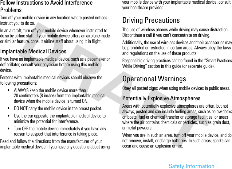 Safety InformationFollow Instructions to Avoid Interference ProblemsTurn off your mobile device in any location where posted notices instruct you to do so.In an aircraft, turn off your mobile device whenever instructed to do so by airline staff. If your mobile device offers an airplane mode or similar feature, consult airline staff about using it in flight.Implantable Medical DevicesIf you have an implantable medical device, such as a pacemaker or defibrillator, consult your physician before using this mobile device.Persons with implantable medical devices should observe the following precautions:•ALWAYS keep the mobile device more than 20 centimeters (8 inches) from the implantable medical device when the mobile device is turned ON.•DO NOT carry the mobile device in the breast pocket.•Use the ear opposite the implantable medical device to minimize the potential for interference.•Turn OFF the mobile device immediately if you have any reason to suspect that interference is taking place.Read and follow the directions from the manufacturer of your implantable medical device. If you have any questions about using your mobile device with your implantable medical device, consult your healthcare provider.Driving PrecautionsThe use of wireless phones while driving may cause distraction. Discontinue a call if you can’t concentrate on driving.Additionally, the use of wireless devices and their accessories may be prohibited or restricted in certain areas. Always obey the laws and regulations on the use of these products.Responsible driving practices can be found in the “Smart Practices While Driving” section in this guide (or separate guide).Operational WarningsObey all posted signs when using mobile devices in public areas.Potentially Explosive AtmospheresAreas with potentially explosive atmospheres are often, but not always, posted and can include fueling areas, such as below decks on boats, fuel or chemical transfer or storage facilities, or areas where the air contains chemicals or particles, such as grain dust, or metal powders.When you are in such an area, turn off your mobile device, and do not remove, install, or charge batteries. In such areas, sparks can occur and cause an explosion or fire.