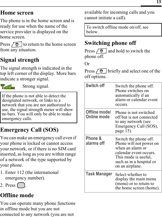 15Home screenThe phone is in the home screen and is ready for use when the name of the service provider is displayed on the home screen.Press   to return to the home screen from any situation.Signal strengthThe signal strength is indicated in the top left corner of the display. More bars indicate a stronger signal.Strong signal.Emergency Call (SOS)You can make an emergency call even if your phone is locked or cannot access your network, or if there is no SIM card inserted, as long as you are within range of a network of the type supported by your phone.1. Enter 112 (the international emergency number).2. Press .Offline modeYou can operate many phone functions in offline mode but you are not connected to any network (you are not available for incoming calls and you cannot initiate a call).Switching phone offPress   and hold to switch the phone off.OrPress   briefly and select one of the off options.If the phone is not able to detect the designated network, or links to a network that you are not authorized to use, the signal strength meter will show no bars. You will only be able to make emergency calls.To switch offline mode on/off, see below.Switch off Switch the phone off. Phone switches on automatically if an alarm or calendar event occurs.Offline mode/Online mode Phone is not switched off but is not connected to any network (see Emergency Call (SOS), page 15).Phone &amp; alarms off Switch the phone off. Phone will not power on when an alarm or calendar event occurs. This mode is useful, such as in a hospital or on an airplane.Task Manager Select whether to display the main menu (menu) or to return to the home screen (home).