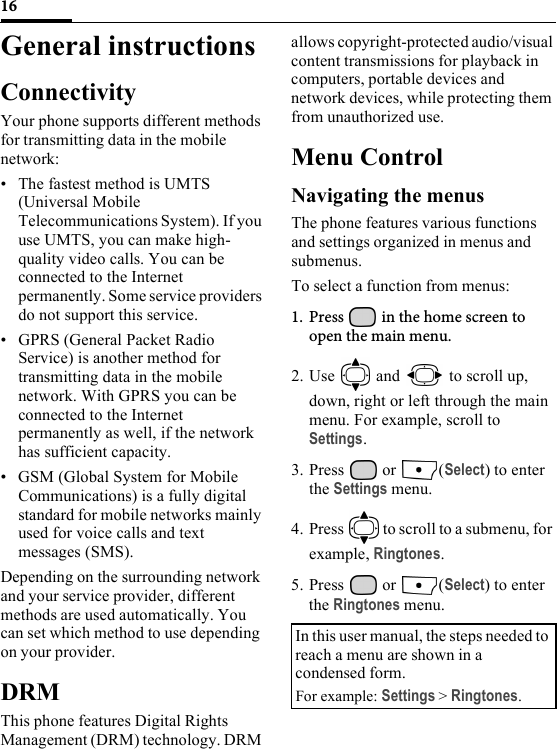 16General instructionsConnectivityYour phone supports different methods for transmitting data in the mobile network:• The fastest method is UMTS (Universal Mobile Telecommunications System). If you use UMTS, you can make high-quality video calls. You can be connected to the Internet permanently. Some service providers do not support this service. • GPRS (General Packet Radio Service) is another method for transmitting data in the mobile network. With GPRS you can be connected to the Internet permanently as well, if the network has sufficient capacity.• GSM (Global System for Mobile Communications) is a fully digital standard for mobile networks mainly used for voice calls and text messages (SMS). Depending on the surrounding network and your service provider, different methods are used automatically. You can set which method to use depending on your provider. DRMThis phone features Digital Rights Management (DRM) technology. DRM allows copyright-protected audio/visual content transmissions for playback in computers, portable devices and network devices, while protecting them from unauthorized use.Menu ControlNavigating the menusThe phone features various functions and settings organized in menus and submenus.To select a function from menus:1. Press   in the home screen to open the main menu.2. Use   and   to scroll up, down, right or left through the main menu. For example, scroll to Settings.3. Press  or  (Select) to enter the Settings menu.4. Press   to scroll to a submenu, for example, Ringtones.5. Press  or  (Select) to enter the Ringtones menu.In this user manual, the steps needed to reach a menu are shown in a condensed form. For example: Settings &gt; Ringtones.