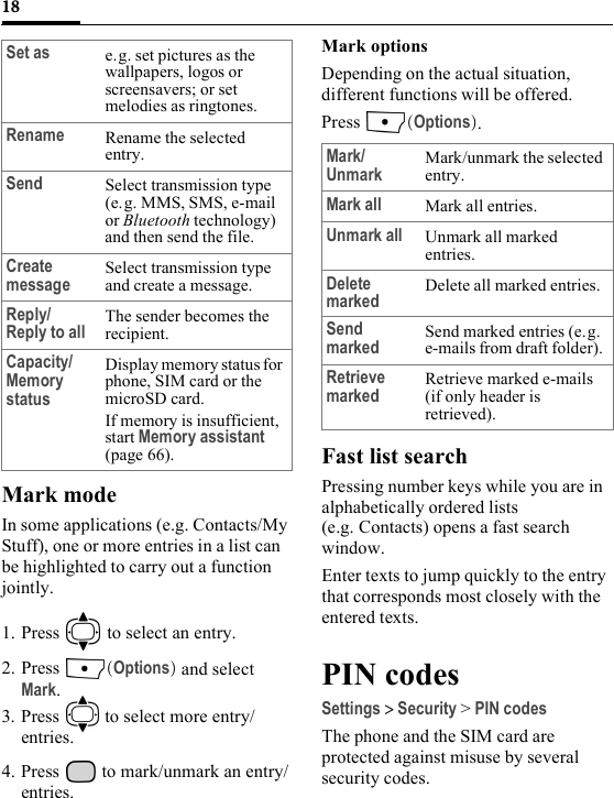 18Mark modeIn some applications (e.g. Contacts/My Stuff), one or more entries in a list can be highlighted to carry out a function jointly.1. Press   to select an entry.2. Press  (Options) and select Mark.3. Press   to select more entry/entries.4. Press   to mark/unmark an entry/entries.Mark optionsDepending on the actual situation, different functions will be offered. Press  (Options).Fast list searchPressing number keys while you are in alphabetically ordered lists (e.g. Contacts) opens a fast search window.Enter texts to jump quickly to the entry that corresponds most closely with the entered texts.PIN codesSettings &gt; Security &gt; PIN codesThe phone and the SIM card are protected against misuse by several security codes.Set as e.g. set pictures as the wallpapers, logos or screensavers; or set melodies as ringtones.Rename Rename the selected entry.Send Select transmission type (e.g. MMS, SMS, e-mail or Bluetooth technology) and then send the file.Create message Select transmission type and create a message.Reply/Reply to all The sender becomes the recipient.Capacity/ Memory statusDisplay memory status for phone, SIM card or the microSD card.If memory is insufficient, start Memory assistant (page 66).Mark/Unmark Mark/unmark the selected entry.Mark all Mark all entries.Unmark all Unmark all marked entries.Delete marked Delete all marked entries.Send marked Send marked entries (e.g. e-mails from draft folder). Retrieve marked Retrieve marked e-mails (if only header is retrieved).