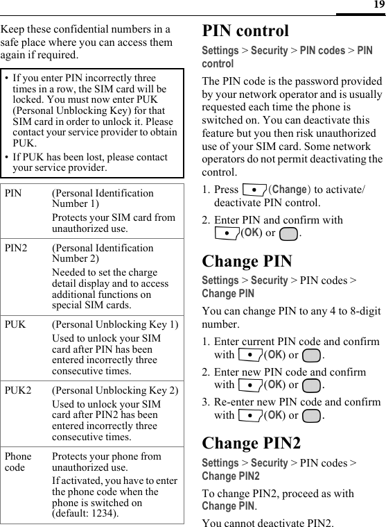 19Keep these confidential numbers in a safe place where you can access them again if required. PIN controlSettings &gt; Security &gt; PIN codes &gt; PIN controlThe PIN code is the password provided by your network operator and is usually requested each time the phone is switched on. You can deactivate this feature but you then risk unauthorized use of your SIM card. Some network operators do not permit deactivating the control.1. Press  (Change) to activate/deactivate PIN control. 2. Enter PIN and confirm with (OK) or  .Change PINSettings &gt; Security &gt; PIN codes &gt; Change PINYou can change PIN to any 4 to 8-digit number.1. Enter current PIN code and confirm with (OK) or  .2. Enter new PIN code and confirm with (OK) or  .3. Re-enter new PIN code and confirm with (OK) or  .Change PIN2Settings &gt; Security &gt; PIN codes &gt; Change PIN2To change PIN2, proceed as with Change PIN.You cannot deactivate PIN2.• If you enter PIN incorrectly three times in a row, the SIM card will be locked. You must now enter PUK (Personal Unblocking Key) for that SIM card in order to unlock it. Please contact your service provider to obtain PUK.• If PUK has been lost, please contact your service provider.PIN (Personal Identification Number 1) Protects your SIM card from unauthorized use.PIN2 (Personal Identification Number 2) Needed to set the charge detail display and to access additional functions on special SIM cards.PUK  (Personal Unblocking Key 1)Used to unlock your SIM card after PIN has been entered incorrectly three consecutive times.PUK2 (Personal Unblocking Key 2)Used to unlock your SIM card after PIN2 has been entered incorrectly three consecutive times.Phone codeProtects your phone from unauthorized use.If activated, you have to enter the phone code when the phone is switched on (default: 1234).