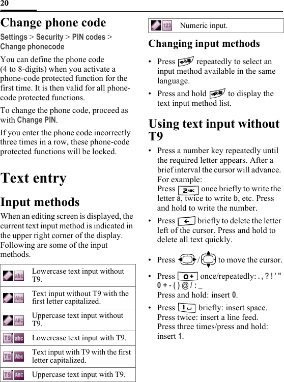 20Change phone codeSettings &gt; Security &gt; PIN codes &gt; Change phonecodeYou can define the phone code (4 to 8-digits) when you activate a phone-code protected function for the first time. It is then valid for all phone-code protected functions.To change the phone code, proceed as with Change PIN.If you enter the phone code incorrectly three times in a row, these phone-code protected functions will be locked.Text entryInput methodsWhen an editing screen is displayed, the current text input method is indicated in the upper right corner of the display. Following are some of the input methods. Changing input methods•Press  repeatedly to select an input method available in the same language.• Press and hold   to display the text input method list.Using text input without T9• Press a number key repeatedly until the required letter appears. After a brief interval the cursor will advance. For example:Press   once briefly to write the letter a, twice to write b, etc. Press and hold to write the number.• Press   briefly to delete the letter left of the cursor. Press and hold to delete all text quickly.• Press  /  to move the cursor.• Press  once/repeatedly: . , ? ! ’ &quot; 0 + - ( ) @ / : _ Press and hold: insert 0.• Press   briefly: insert space.Press twice: insert a line feed.Press three times/press and hold: insert 1.Lowercase text input without T9.Text input without T9 with the first letter capitalized.Uppercase text input without T9.Lowercase text input with T9.Text input with T9 with the first letter capitalized.Uppercase text input with T9.Numeric input.