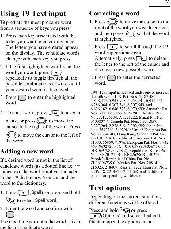 21Using T9 Text inputT9 predicts the most probable word from a sequence of keys you press.1. Press each key associated with the letter you want to enter only once. The letters you have entered appear on the display. The candidate words change with each key you press.2. If the first highlighted word is not the word you want, press   repeatedly to toggle through all the possible combinations of words until your desired word is displayed.3. Press   to enter the highlighted word.4. To end a word, press   to insert a blank, or press   to move the cursor to the right of the word. Press  to move the cursor to the left of the word.Adding a new wordIf a desired word is not in the list of candidate words (as a dotted line i.e. --- indicates), the word is not yet included in the T9 dictionary. You can add the word to the dictionary.1. Press  (Spell), or press and hold  to select Spell word.2. Enter the word and confirm with . The next time you enter the word, it is in the list of candidate words.Correcting a word1. Press   to move the cursor to the right of the word you wish to correct, and then press   so that the word is highlighted.2. Press   to scroll through the T9 word suggestions again.Alternatively, press   to delete the letter to the left of the cursor and displays a new possible word.3. Press   to enter the corrected word.Text optionsDepending on the current situation, different functions will be offered.Press and hold   or press (Options) and select Text edit menu to open the options menu:T9® Text Input is licensed under one or more of the following: U.S. Pat. Nos. 5,187,480, 5,818,437, 5,945,928, 5,953,541, 6,011,554, 6,286,064, 6,307,548, 6,307,549, and 6,636,162, 6,646,573, 6,970,599; Australia Pat. Nos. 727539, 746674, 747901; Austria Pat. Nos. AT225534, AT221222; Brazil P.I. No. 9609807-4; Canada Pat. Nos. 1,331,057, 2,227,904, 2,278,549, 2,302,595; Japan Pat. Nos. 3532780, 3492981; United Kingdom Pat. No. 2238414B; Hong Kong Standard Pat. No. HK1010924; Republic of Singapore Pat. Nos. 51383, 66959, 71976; European Pat. Nos. 0 842 463 (96927260.8), 1 010 057 (98903671.0), 1 018 069 (98950708.2); Republic of Korea Pat. Nos. KR201211B1, KR226206B1, 402252; People’s Republic of China Pat. No. ZL96196739.0; Mexico Pat. Nos. 208141, 216023, 218409; Russian Federation Pat. Nos. 2206118, 2214620, 2221268; and additional patents are pending worldwide.