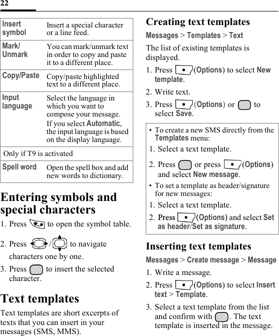 22Entering symbols and special characters1. Press   to open the symbol table.2. Press /  to navigate characters one by one.3. Press   to insert the selected character.Text templatesText templates are short excerpts of texts that you can insert in your messages (SMS, MMS).Creating text templatesMessages &gt; Templates &gt; TextThe list of existing templates is displayed. 1. Press (Options) to select New template.2. Write text.3. Press  (Options) or   to select Save.Inserting text templatesMessages &gt; Create message &gt; Message1. Write a message.2. Press (Options) to select Insert text &gt; Template.3. Select a text template from the list and confirm with  . The text template is inserted in the message.Insert symbol Insert a special character or a line feed.Mark/Unmark You can mark/unmark text in order to copy and paste it to a different place.Copy/Paste Copy/paste highlighted text to a different place.Input language Select the language in which you want to compose your message.If you select Automatic, the input language is based on the display language. Only if T9 is activatedSpell word Open the spell box and add new words to dictionary.• To create a new SMS directly from the Templates menu:1. Select a text template.2. Press   or press  (Options) and select New message.• To set a template as header/signature for new messages:1. Select a text template.2. Press (Options) and select Set as header/Set as signature.