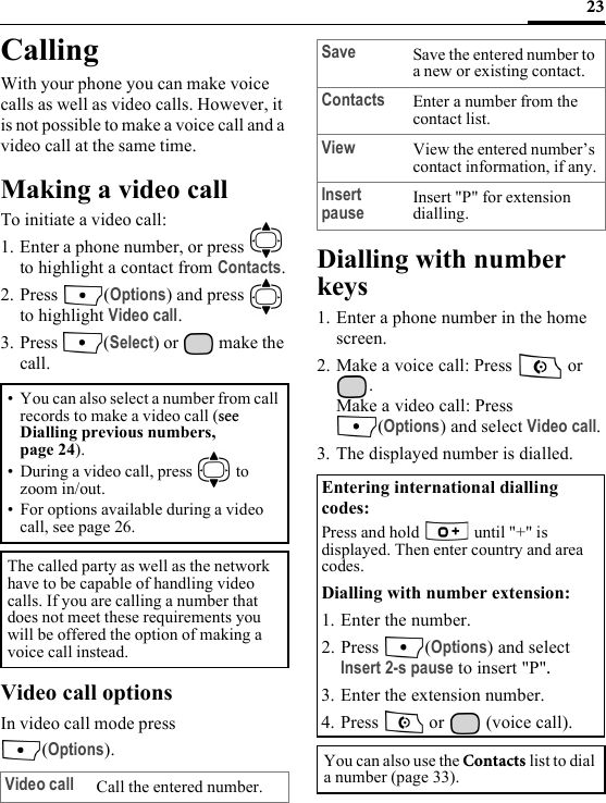 23CallingWith your phone you can make voice calls as well as video calls. However, it is not possible to make a voice call and a video call at the same time.Making a video callTo initiate a video call:1. Enter a phone number, or press   to highlight a contact from Contacts.2. Press (Options) and press   to highlight Video call. 3. Press (Select) or   make the call.Video call optionsIn video call mode press (Options).Dialling with number keys1. Enter a phone number in the home screen.2. Make a voice call: Press   or .Make a video call: Press (Options) and select Video call.3. The displayed number is dialled. • You can also select a number from call records to make a video call (see Dialling previous numbers, page 24).• During a video call, press   to zoom in/out.• For options available during a video call, see page 26.The called party as well as the network have to be capable of handling video calls. If you are calling a number that does not meet these requirements you will be offered the option of making a voice call instead.Video call Call the entered number.Save Save the entered number to a new or existing contact.Contacts Enter a number from the contact list.View View the entered number’s contact information, if any.Insert pause Insert &quot;P&quot; for extension dialling.Entering international dialling codes:Press and hold   until &quot;+&quot; is displayed. Then enter country and area codes. Dialling with number extension: 1. Enter the number.2. Press (Options) and select Insert 2-s pause to insert &quot;P&quot;.3. Enter the extension number.4. Press   or   (voice call).You can also use the Contacts list to dial a number (page 33).