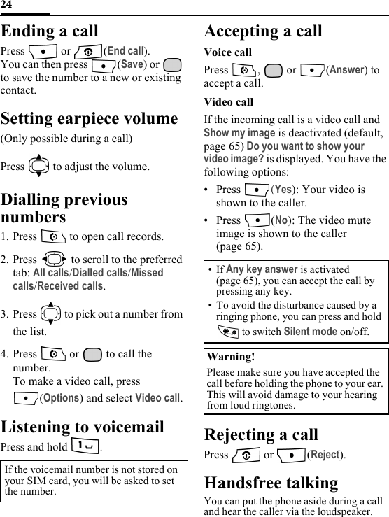 24Ending a callPress  or (End call).You can then press  (Save) or   to save the number to a new or existing contact.Setting earpiece volume(Only possible during a call)Press   to adjust the volume.Dialling previous numbers1. Press   to open call records.2. Press   to scroll to the preferred tab: All calls/Dialled calls/Missed calls/Received calls.3. Press   to pick out a number from the list.4. Press   or   to call the number.To make a video call, press (Options) and select Video call.Listening to voicemailPress and hold  . Accepting a callVoice callPress ,  or (Answer) to accept a call.Video callIf the incoming call is a video call and Show my image is deactivated (default, page 65) Do you want to show your video image? is displayed. You have the following options:• Press  (Yes): Your video is shown to the caller.• Press (No): The video mute image is shown to the caller (page 65).Rejecting a callPress  or (Reject).Handsfree talkingYou can put the phone aside during a call and hear the caller via the loudspeaker.If the voicemail number is not stored on your SIM card, you will be asked to set the number.• If Any key answer is activated (page 65), you can accept the call by pressing any key.• To avoid the disturbance caused by a ringing phone, you can press and hold  to switch Silent mode on/off.Warning!Please make sure you have accepted the call before holding the phone to your ear. This will avoid damage to your hearing from loud ringtones.