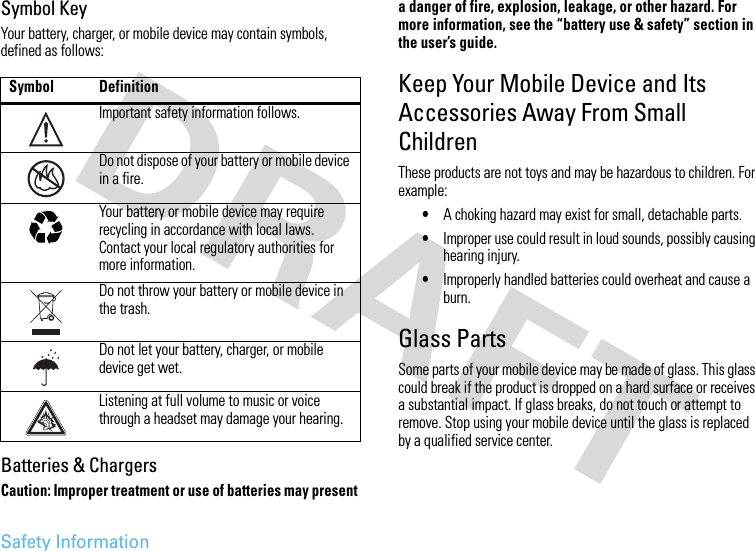 Safety InformationSymbol KeyYour battery, charger, or mobile device may contain symbols, defined as follows:Batteries &amp; ChargersCaution: Improper treatment or use of batteries may present a danger of fire, explosion, leakage, or other hazard. For more information, see the “battery use &amp; safety” section in the user’s guide.Keep Your Mobile Device and Its Accessories Away From Small ChildrenThese products are not toys and may be hazardous to children. For example:•A choking hazard may exist for small, detachable parts.•Improper use could result in loud sounds, possibly causing hearing injury.•Improperly handled batteries could overheat and cause a burn.Glass PartsSome parts of your mobile device may be made of glass. This glass could break if the product is dropped on a hard surface or receives a substantial impact. If glass breaks, do not touch or attempt to remove. Stop using your mobile device until the glass is replaced by a qualified service center.Symbol DefinitionImportant safety information follows.Do not dispose of your battery or mobile device in a fire.Your battery or mobile device may require recycling in accordance with local laws. Contact your local regulatory authorities for more information.Do not throw your battery or mobile device in the trash.Do not let your battery, charger, or mobile device get wet.Listening at full volume to music or voice through a headset may damage your hearing.032374o032376o032375o