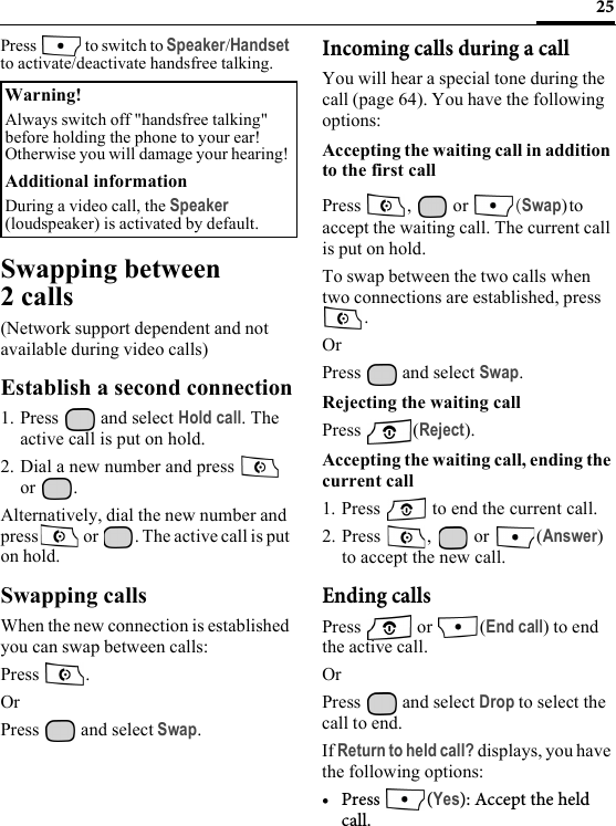 25Press  to switch to Speaker/Handset to activate/deactivate handsfree talking.Swapping between 2 calls(Network support dependent and not available during video calls)Establish a second connection1. Press  and select Hold call. The active call is put on hold.2. Dial a new number and press   or .Alternatively, dial the new number and press  or  . The active call is put on hold.Swapping callsWhen the new connection is established you can swap between calls:Press .OrPress   and select Swap.Incoming calls during a callYou will hear a special tone during the call (page 64). You have the following options:Accepting the waiting call in addition to the first callPress ,  or (Swap)to accept the waiting call. The current call is put on hold.To swap between the two calls when two connections are established, press .OrPress   and select Swap.Rejecting the waiting call Press (Reject).Accepting the waiting call, ending the current call1. Press   to end the current call.2. Press ,  or (Answer) to accept the new call.Ending callsPress  or (End call) to end the active call.OrPress   and select Drop to select the call to end.If Return to held call? displays, you have the following options:• Press (Yes): Accept the held call.Warning!Always switch off &quot;handsfree talking&quot; before holding the phone to your ear! Otherwise you will damage your hearing! Additional informationDuring a video call, the Speaker (loudspeaker) is activated by default. 