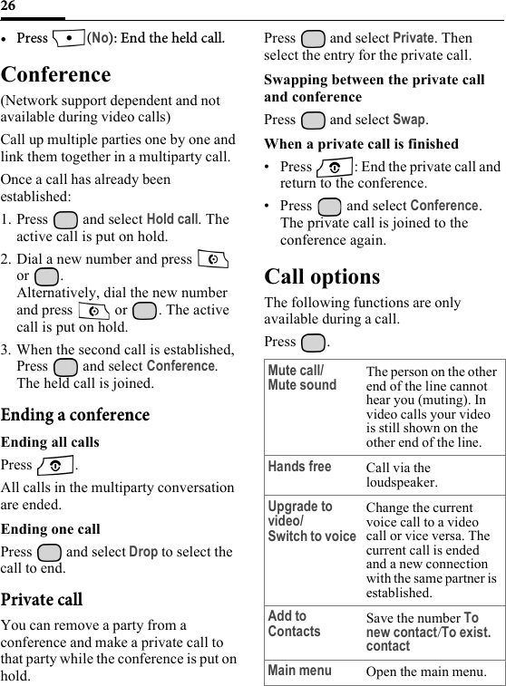 26•Press (No): End the held call.Conference(Network support dependent and not available during video calls)Call up multiple parties one by one and link them together in a multiparty call.Once a call has already been established: 1. Press  and select Hold call. The active call is put on hold.2. Dial a new number and press   or .Alternatively, dial the new number and press   or  . The active call is put on hold.3. When the second call is established, Press  and select Conference. The held call is joined.Ending a conferenceEnding all callsPress .All calls in the multiparty conversation are ended.Ending one callPress   and select Drop to select the call to end.Private callYou can remove a party from a conference and make a private call to that party while the conference is put on hold.Press   and select Private. Then select the entry for the private call.Swapping between the private call and conferencePress   and select Swap.When a private call is finished• Press  : End the private call and return to the conference.• Press   and select Conference. The private call is joined to the conference again.Call optionsThe following functions are only available during a call.Press .Mute call/Mute soundThe person on the other end of the line cannot hear you (muting). In video calls your video is still shown on the other end of the line.Hands free Call via the loudspeaker. Upgrade to video/Switch to voiceChange the current voice call to a video call or vice versa. The current call is ended and a new connection with the same partner is established.Add to Contacts Save the number To new contact/To exist. contactMain menu Open the main menu.