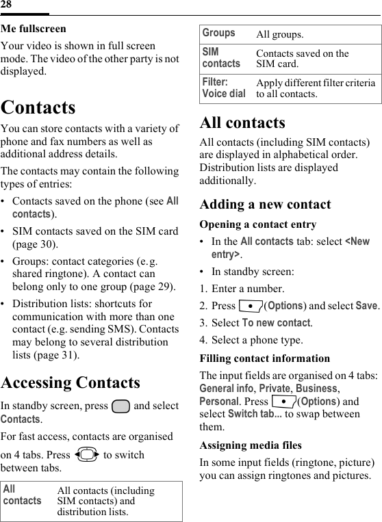 28Me fullscreenYour video is shown in full screen mode. The video of the other party is not displayed.ContactsYou can store contacts with a variety of phone and fax numbers as well as additional address details.The contacts may contain the following types of entries:• Contacts saved on the phone (see All contacts).• SIM contacts saved on the SIM card (page 30).• Groups: contact categories (e.g. shared ringtone). A contact can belong only to one group (page 29).• Distribution lists: shortcuts for communication with more than one contact (e.g. sending SMS). Contacts may belong to several distribution lists (page 31). Accessing Contacts In standby screen, press   and select Contacts.For fast access, contacts are organised on 4 tabs. Press   to switch between tabs.All contactsAll contacts (including SIM contacts) are displayed in alphabetical order. Distribution lists are displayed additionally.Adding a new contactOpening a contact entry•In the All contacts tab: select &lt;New entry&gt;.• In standby screen:1. Enter a number.2. Press (Options) and select Save.3. Select To new contact.4. Select a phone type.Filling contact informationThe input fields are organised on 4 tabs: General info, Private, Business, Personal. Press  (Options) and select Switch tab... to swap between them.Assigning media filesIn some input fields (ringtone, picture) you can assign ringtones and pictures.All contacts All contacts (including SIM contacts) and distribution lists.Groups All groups.SIM contacts Contacts saved on the SIM card.Filter: Voice dial Apply different filter criteria to all contacts.