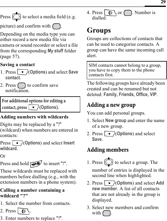 29Press   to select a media field (e.g. picture) and confirm with .Depending on the media type you can either record a new media file via camera or sound recorder or select a file from the corresponding My stuff folder (page 57). Saving a contact1. Press (Options) and select Save contact.2. Press   to confirm save notification.Adding numbers with wildcardsDigits may be replaced by a &quot;?&quot; (wildcard) when numbers are entered in contacts:Press (Options) and select Insert wildcard.OrPress and hold   to insert &quot;?&quot;.These wildcards must be replaced with numbers before dialling (e.g., with the extension numbers in a phone system).Calling a number containing a wildcard &quot;?&quot;1. Select the number from contacts.2. Press .3. Enter numbers to replace &quot;?&quot;.4. Press   or  . Number is dialled.GroupsGroups are collections of contacts that can be used to categorise contacts. A group can have the same incoming call alert.The following groups have already been created and can be renamed but not deleted: Family, Friends, Office, VIP. Adding a new groupYou can add personal groups.1. Select New group and enter the name of a new group.2. Press (Options) and select Save.Adding members1. Press   to select a group. The number of entries is displayed in the second line when highlighted.2. Press (Options) and select Add new member. A list of all contacts that are not already in the group is displayed.3. Select new members and confirm with .For additional options for editing a contact, press  (Options).SIM contacts cannot belong to a group, you have to copy them to the phone contacts first.