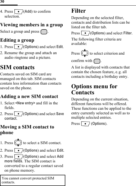 304. Press (Add) to confirm selection. Viewing members in a groupSelect a group and press  .Editing a group1. Press (Options) and select Edit. 2. Rename the group and attach an audio ringtone and a picture.SIM contactsContacts saved on SIM card are managed on this tab. SIM contacts contain less information than contacts saved on the phone. Adding a new SIM contact1. Select &lt;New entry&gt; and fill in the fields.2. Press (Options) and select Save contact.Moving a SIM contact to phone1. Press   to select a SIM contact.2. Press (Options) and select Edit.3. Press (Options) and select Add more fields. The SIM contact is converted to a regular contact saved on phone memory.FilterDepending on the selected filter, contacts and distribution lists can be listed on the filter tab.Press (Options) and select Filter.The following filter criteria are available:Press   to select criterion and confirm with  .A list is displayed with contacts that contain the chosen feature, e.g. all contacts including a birthday entry.Options menu for ContactsDepending on the current situation, different functions will be offered. These functions can be applied to the entry currently selected as well as to multiple selected entries.Press  (Options).You cannot convert protected SIM contacts.