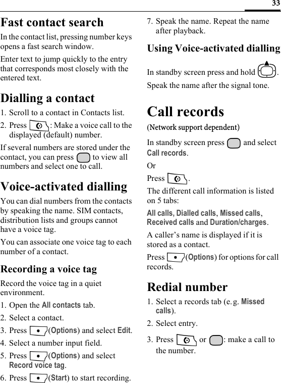 33Fast contact searchIn the contact list, pressing number keys opens a fast search window.Enter text to jump quickly to the entry that corresponds most closely with the entered text.Dialling a contact1. Scroll to a contact in Contacts list.2. Press  : Make a voice call to the displayed (default) number.If several numbers are stored under the contact, you can press   to view all numbers and select one to call.Voice-activated diallingYou can dial numbers from the contacts by speaking the name. SIM contacts, distribution lists and groups cannot have a voice tag.You can associate one voice tag to each number of a contact.Recording a voice tagRecord the voice tag in a quiet environment.1. Open the All contacts tab.2. Select a contact.3. Press (Options) and select Edit.4. Select a number input field.5. Press (Options) and select Record voice tag.6. Press (Start) to start recording.7. Speak the name. Repeat the name after playback.Using Voice-activated diallingIn standby screen press and hold  .Speak the name after the signal tone.Call records(Network support dependent)In standby screen press   and select Call records.OrPress .The different call information is listed on 5 tabs:All calls, Dialled calls, Missed calls, Received calls and Duration/charges. A caller’s name is displayed if it is stored as a contact.Press (Options) for options for call records.Redial number1. Select a records tab (e. g. Missed calls).2. Select entry.3. Press   or  : make a call to the number.