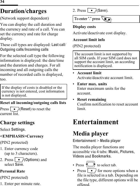 34Duration/charges(Network support dependent)You can display the call duration and the currency and rate of a call. You can set the currency and rate for charge display.These call types are displayed: Last call/Outgoing calls/Incoming callsFor the selected call type the following information is displayed: the date/time and the duration and charges. For all incoming and all outgoing calls the number of recorded calls is displayed, too.Reset all incoming/outgoing calls listsPress (Reset) to reset the current list.Charge settingsSelect Settings.&lt;EMPHASIS&gt;Currency(PIN2 protected)1. Enter currency code (up to 3 characters).2. Press (Options) and select Save. Personal Rate(PIN2 protected)1. Enter per minute rate.2. Press (Save).Display costsActivate/deactivate cost display.Account limit info(PIN2 protected)•Account limitActivate/deactivate account limit.•Enter max. unitsEnter maximum units for the account.•Reset remainingConfirm notification to reset account limit.EntertainmentMedia playerEntertainment &gt; Media playerThe media player functions are accessible via 4 tabs: Music, Pictures, Videos and Bookmarks. • Press   to select tab. • Press   for more options when a file is selected in a tab. Depending on the file type, different options will be offered.If the display of costs is disabled or the currency is not entered, cost information is not displayed. To enter &quot;.&quot; press  . The account limit is not supported by all SIM cards. If your SIM card does not support the account limit, an according notification is displayed. 