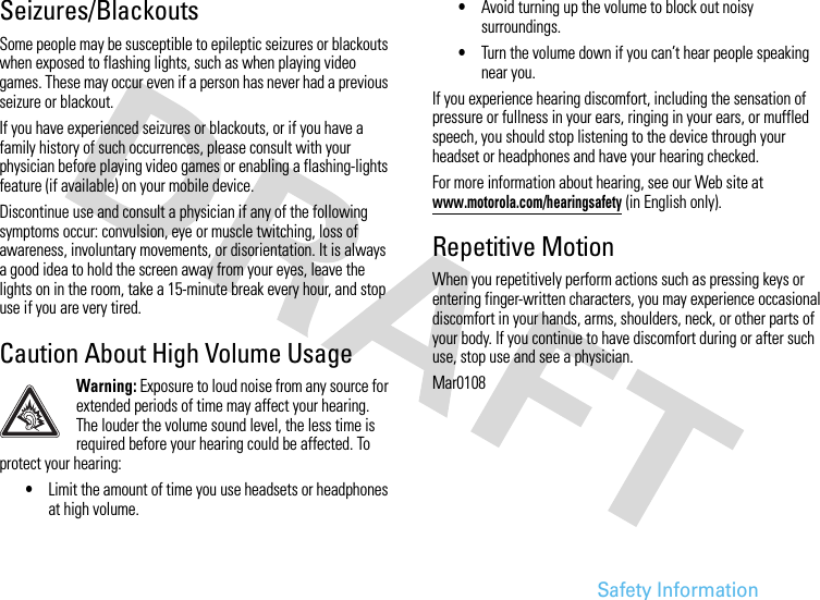 Safety InformationSeizures/BlackoutsSome people may be susceptible to epileptic seizures or blackouts when exposed to flashing lights, such as when playing video games. These may occur even if a person has never had a previous seizure or blackout.If you have experienced seizures or blackouts, or if you have a family history of such occurrences, please consult with your physician before playing video games or enabling a flashing-lights feature (if available) on your mobile device.Discontinue use and consult a physician if any of the following symptoms occur: convulsion, eye or muscle twitching, loss of awareness, involuntary movements, or disorientation. It is always a good idea to hold the screen away from your eyes, leave the lights on in the room, take a 15-minute break every hour, and stop use if you are very tired.Caution About High Volume UsageWarning: Exposure to loud noise from any source for extended periods of time may affect your hearing. The louder the volume sound level, the less time is required before your hearing could be affected. To protect your hearing:•Limit the amount of time you use headsets or headphones at high volume.•Avoid turning up the volume to block out noisy surroundings.•Turn the volume down if you can’t hear people speaking near you.If you experience hearing discomfort, including the sensation of pressure or fullness in your ears, ringing in your ears, or muffled speech, you should stop listening to the device through your headset or headphones and have your hearing checked.For more information about hearing, see our Web site at www.motorola.com/hearingsafety (in English only).Repetitive MotionWhen you repetitively perform actions such as pressing keys or entering finger-written characters, you may experience occasional discomfort in your hands, arms, shoulders, neck, or other parts of your body. If you continue to have discomfort during or after such use, stop use and see a physician.Mar0108