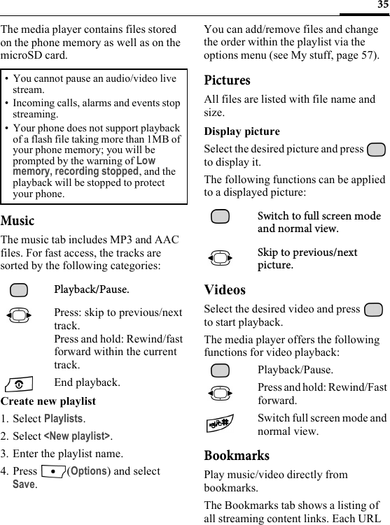 35The media player contains files stored on the phone memory as well as on the microSD card.MusicThe music tab includes MP3 and AAC files. For fast access, the tracks are sorted by the following categories: Playback/Pause.Press: skip to previous/next track.Press and hold: Rewind/fast forward within the current track.End playback.Create new playlist1. Select Playlists.2. Select &lt;New playlist&gt;.3. Enter the playlist name.4. Press (Options) and select Save.You can add/remove files and change the order within the playlist via the options menu (see My stuff, page 57).PicturesAll files are listed with file name and size.Display pictureSelect the desired picture and press   to display it.The following functions can be applied to a displayed picture:Switch to full screen mode and normal view. Skip to previous/next picture.VideosSelect the desired video and press   to start playback.The media player offers the following functions for video playback:Playback/Pause.Press and hold: Rewind/Fast forward.Switch full screen mode and normal view.BookmarksPlay music/video directly from bookmarks.The Bookmarks tab shows a listing of all streaming content links. Each URL • You cannot pause an audio/video live stream.• Incoming calls, alarms and events stop streaming.• Your phone does not support playback of a flash file taking more than 1MB of your phone memory; you will be prompted by the warning of Low memory, recording stopped, and the playback will be stopped to protect your phone.