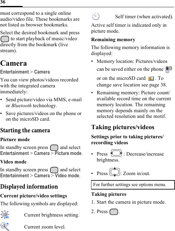 36must correspond to a single online audio/video file. These bookmarks are not listed as browser bookmarks.Select the desired bookmark and press  to start playback of music/video directly from the bookmark (live stream).CameraEntertainment &gt; CameraYou can view photos/videos recorded with the integrated camera immediately:• Send picture/video via MMS, e-mail or Bluetooth technology.• Save pictures/videos on the phone or on the microSD card.Starting the cameraPicture modeIn standby screen press   and select Entertainment &gt; Camera &gt; Picture mode.Video modeIn standby screen press   and select Entertainment &gt; Camera &gt; Video mode.Displayed informationCurrent picture/video settingsThe following symbols are displayed: Current brightness setting.Current zoom level.Self timer (when activated).Active self timer is indicated only in picture mode.Remaining memoryThe following memory information is displayed:• Memory location: Pictures/videos can be saved either on the phone   or on the microSD card  . To change save location see page 38.• Remaining memory: Picture count/available record time on the current memory location. The remaining memory depends mainly on the selected resolution and the motif.Taking pictures/videosSettings prior to taking pictures/recording videos• Press : Decrease/increase brightness.• Press  : Zoom in/out.Taking pictures1. Start the camera in picture mode.2. Press .For further settings see options menu.