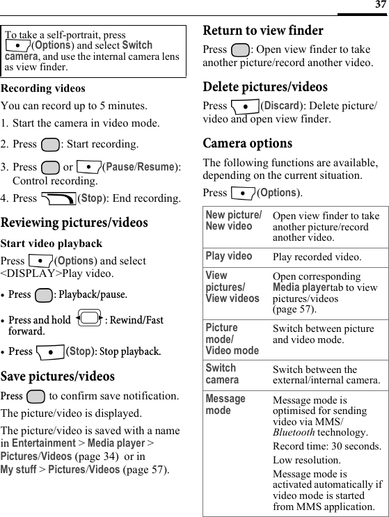 37Recording videosYou can record up to 5 minutes.1. Start the camera in video mode.2. Press  : Start recording.3. Press  or  (Pause/Resume): Control recording.4. Press (Stop): End recording.Reviewing pictures/videosStart video playbackPress (Options) and select &lt;DISPLAY&gt;Play video.•Press : Playback/pause.• Press and hold  : Rewind/Fast forward.•Press (Stop): Stop playback.Save pictures/videosPress   to confirm save notification.The picture/video is displayed.The picture/video is saved with a name in Entertainment &gt; Media player &gt; Pictures/Videos (page 34)  or in My stuff &gt; Pictures/Videos (page 57).Return to view finderPress  : Open view finder to take another picture/record another video.Delete pictures/videosPress (Discard): Delete picture/video and open view finder.Camera optionsThe following functions are available, depending on the current situation.Press (Options).To take a self-portrait, press (Options) and select Switch camera, and use the internal camera lens as view finder.New picture/New videoOpen view finder to take another picture/record another video.Play video Play recorded video.View pictures/View videosOpen corresponding Media playertab to view pictures/videos (page 57).Picture mode/Video modeSwitch between picture and video mode.Switch camera Switch between the external/internal camera.Message mode Message mode is optimised for sending video via MMS/Bluetooth technology.Record time: 30 seconds.Low resolution.Message mode is activated automatically if video mode is started from MMS application.