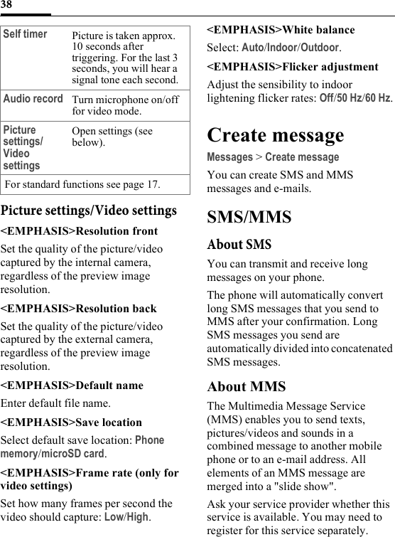 38Picture settings/Video settings&lt;EMPHASIS&gt;Resolution frontSet the quality of the picture/video captured by the internal camera, regardless of the preview image resolution.&lt;EMPHASIS&gt;Resolution backSet the quality of the picture/video captured by the external camera, regardless of the preview image resolution.&lt;EMPHASIS&gt;Default nameEnter default file name.&lt;EMPHASIS&gt;Save locationSelect default save location: Phone memory/microSD card.&lt;EMPHASIS&gt;Frame rate (only for video settings)Set how many frames per second the video should capture: Low/High.&lt;EMPHASIS&gt;White balanceSelect: Auto/Indoor/Outdoor.&lt;EMPHASIS&gt;Flicker adjustmentAdjust the sensibility to indoor lightening flicker rates: Off/50 Hz/60 Hz.Create messageMessages &gt; Create messageYou can create SMS and MMS messages and e-mails.SMS/MMSAbout SMSYou can transmit and receive long messages on your phone.The phone will automatically convert long SMS messages that you send to MMS after your confirmation. Long SMS messages you send are automatically divided into concatenated SMS messages.About MMSThe Multimedia Message Service (MMS) enables you to send texts, pictures/videos and sounds in a combined message to another mobile phone or to an e-mail address. All elements of an MMS message are merged into a &quot;slide show&quot;.Ask your service provider whether this service is available. You may need to register for this service separately.Self timer Picture is taken approx. 10 seconds after triggering. For the last 3 seconds, you will hear a signal tone each second.Audio record Turn microphone on/off for video mode.Picture settings/Video settingsOpen settings (see below).For standard functions see page 17.