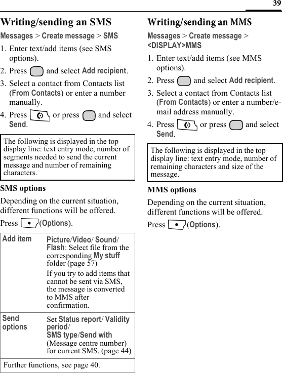 39Writing/sending an SMSMessages &gt; Create message &gt; SMS1. Enter text/add items (see SMS options). 2. Press  and select Add recipient.3. Select a contact from Contacts list (From Contacts) or enter a number manually.4. Press  or press  and select Send.SMS optionsDepending on the current situation, different functions will be offered.Press (Options).Writing/sending an MMS Messages &gt; Create message &gt; &lt;DISPLAY&gt;MMS1. Enter text/add items (see MMS options). 2. Press   and select Add recipient.3. Select a contact from Contacts list (From Contacts) or enter a number/e-mail address manually.4. Press   or press   and select Send.MMS optionsDepending on the current situation, different functions will be offered.Press (Options).The following is displayed in the top display line: text entry mode, number of segments needed to send the current message and number of remaining characters.Add item Picture/Video/ Sound/Flash: Select file from the corresponding My stuff folder (page 57)If you try to add items that cannot be sent via SMS, the message is converted to MMS after confirmation.Send options Set Status report/ Validity period/ SMS type/Send with (Message centre number) for current SMS. (page 44)Further functions, see page 40.The following is displayed in the top display line: text entry mode, number of remaining characters and size of the message.