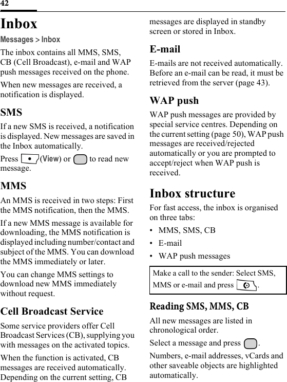 42InboxMessages &gt; InboxThe inbox contains all MMS, SMS, CB (Cell Broadcast), e-mail and WAP push messages received on the phone.When new messages are received, a notification is displayed.SMSIf a new SMS is received, a notification is displayed. New messages are saved in the Inbox automatically.Press (View) or   to read new message.MMSAn MMS is received in two steps: First the MMS notification, then the MMS.If a new MMS message is available for downloading, the MMS notification is displayed including number/contact and subject of the MMS. You can download the MMS immediately or later.You can change MMS settings to download new MMS immediately without request.Cell Broadcast ServiceSome service providers offer Cell Broadcast Services (CB), supplying you with messages on the activated topics.When the function is activated, CB messages are received automatically. Depending on the current setting, CB messages are displayed in standby screen or stored in Inbox.E-mailE-mails are not received automatically. Before an e-mail can be read, it must be retrieved from the server (page 43).WAP pushWAP push messages are provided by special service centres. Depending on the current setting (page 50), WAP push messages are received/rejected automatically or you are prompted to accept/reject when WAP push is received.Inbox structureFor fast access, the inbox is organised on three tabs: • MMS, SMS, CB•E-mail• WAP push messagesReading SMS, MMS, CBAll new messages are listed in chronological order.Select a message and press  .Numbers, e-mail addresses, vCards and other saveable objects are highlighted automatically.Make a call to the sender: Select SMS, MMS or e-mail and press  .