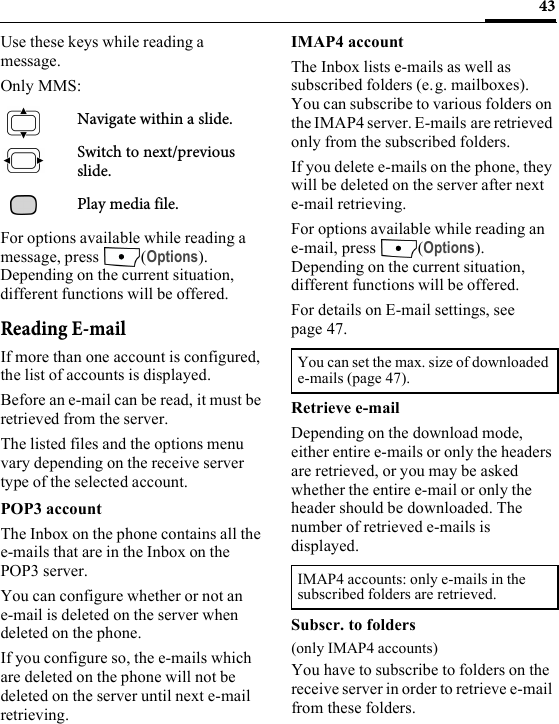 43Use these keys while reading a message.Only MMS:Navigate within a slide.Switch to next/previous slide.Play media file.For options available while reading a message, press  (Options). Depending on the current situation, different functions will be offered.Reading E-mailIf more than one account is configured, the list of accounts is displayed.Before an e-mail can be read, it must be retrieved from the server.The listed files and the options menu vary depending on the receive server type of the selected account.POP3 accountThe Inbox on the phone contains all the e-mails that are in the Inbox on the POP3 server. You can configure whether or not an e-mail is deleted on the server when deleted on the phone.If you configure so, the e-mails which are deleted on the phone will not be deleted on the server until next e-mail retrieving.IMAP4 accountThe Inbox lists e-mails as well as subscribed folders (e.g. mailboxes). You can subscribe to various folders on the IMAP4 server. E-mails are retrieved only from the subscribed folders.If you delete e-mails on the phone, they will be deleted on the server after next e-mail retrieving.For options available while reading an e-mail, press  (Options). Depending on the current situation, different functions will be offered.For details on E-mail settings, see page 47.Retrieve e-mailDepending on the download mode, either entire e-mails or only the headers are retrieved, or you may be asked whether the entire e-mail or only the header should be downloaded. The number of retrieved e-mails is displayed. Subscr. to folders(only IMAP4 accounts)You have to subscribe to folders on the receive server in order to retrieve e-mail from these folders.You can set the max. size of downloaded e-mails (page 47).IMAP4 accounts: only e-mails in the subscribed folders are retrieved. 