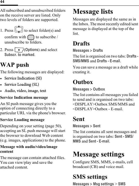 44All subscribed and unsubscribed folders on the receive server are listed. Only two levels of folders are supported.1. Press   to select folder(s) and confirm with   to subscribe / unsubscribe to folders.2. Press (Options) and select Subscr. to marked.WAP pushThe following messages are displayed:• Service Indication (SI)•Service Loading (SL)• Audio, video, image, textService Indication messageAn SI push message gives you the option of connecting directly to a particular URL via the phone&apos;s browser.Service Loading messageDepending on your setting (page 50), accepting an SL push message will start the browser to download Web content (e.g. images, applications) to the phone.Message with audio/video/image contentThe message can contain attached files. You can view/play and save the attached content.Message listsMessages are displayed the same as in the Inbox. The most recently edited/sent message is displayed at the top of the list.DraftsMessages &gt; DraftsThe list is organised on two tabs: Drafts - SMS/MMS and Drafts - E-mail. You can save a message as a draft while creating it.OutboxMessages &gt; OutboxThe list contains all messages you failed to send and is organised on two tabs: &lt;DISPLAY&gt;Outbox SMS/MMS and &lt;DISPLAY&gt;Outbox - E-mail. SentMessages &gt; SentThe list contains all sent messages and is organised on two tabs: Sent - SMS/MMS and Sent - E-mail. Message settingsConfigure SMS, MMS, e-mails, cell broadcast (CB) and voice mail.SMS settingsMessages &gt; Msg settings &gt; SMS